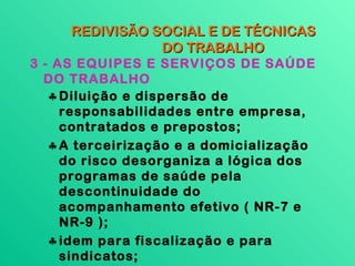 REDIVISÃO SOCIAL E DE TÉCNICAS
                DO TRABALHO
3 - AS EQUIPES E SERVIÇOS DE SAÚDE
  DO TRABALHO
   ♣ Diluição e dispersão de
     responsabilidades entre empresa,
     contratados e prepostos;
   ♣ A terceirização e a domicialização
     do risco desorganiza a lógica dos
     programas de saúde pela
     descontinuidade do
     acompanhamento efetivo ( NR-7 e
     NR-9 );
   ♣ idem para fiscalização e para
     sindicatos;
 