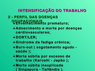 INTENSIFICAÇÃO DO TRABALHO
2 - PERFIL DAS DOENÇAS
  OCUPACIONAIS
   ♣ Envelhecimento prematuro;
   ♣ Adoecimento e morte por doenças
     cardiovasculares;
   ♣ DORT/LER;
   ♣ Síndrome da fadiga crônica;
   ♣ Burn-out ( esgotamento agudo -
     saúde );
   ♣ Morte súbita por excesso de
     trabalho (Karoshi - Japão );
   ♣ Morte súbita inexplicada
     ( Singapura - Tailândia ).
 