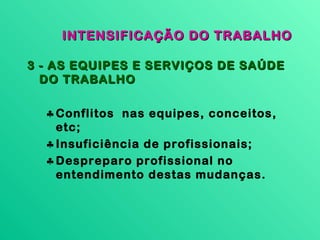 INTENSIFICAÇÃO DO TRABALHO

3 - AS EQUIPES E SERVIÇOS DE SAÚDE
  DO TRABALHO

  ♣ Conflitos nas equipes, conceitos,
    etc;
  ♣ Insuficiência de profissionais;
  ♣ Despreparo profissional no
    entendimento destas mudanças.
 