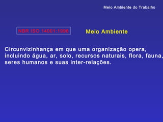 Meio Ambiente do Trabalho




    NBR ISO 14001:1996       Meio Ambiente


Circunvizinhança em que uma organização opera,
incluindo água, ar, solo, recursos naturais, flora, fauna,
seres humanos e suas inter-relações.
 