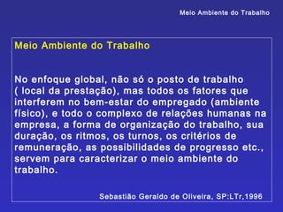 Meio Ambiente do Trabalho




Meio Ambiente do Trabalho


No enfoque global, não só o posto de trabalho
( local da prestação), mas todos os fatores que
interferem no bem-estar do empregado (ambiente
físico), e todo o complexo de relações humanas na
empresa, a forma de organização do trabalho, sua
duração, os ritmos, os turnos, os critérios de
remuneração, as possibilidades de progresso etc.,
servem para caracterizar o meio ambiente do
trabalho.

                Sebastião Geraldo de Oliveira, SP:LTr,1996
 
