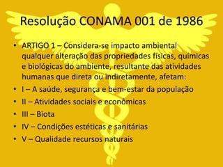 Resolução CONAMA 001 de 1986
• ARTIGO 1 – Considera-se impacto ambiental
  qualquer alteração das propriedades físicas, químicas
  e biológicas do ambiente, resultante das atividades
  humanas que direta ou indiretamente, afetam:
• I – A saúde, segurança e bem-estar da população
• II – Atividades sociais e econômicas
• III – Biota
• IV – Condições estéticas e sanitárias
• V – Qualidade recursos naturais
 