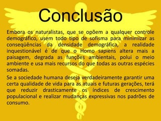 Conclusão
Embora os naturalistas, que se opõem a qualquer controle
demográfico, usem todo tipo de sofisma para minimizar as
conseqüências da densidade demográfica, a realidade
inquestionável é de que o Homo sapiens altera mais a
paisagem, degrada as funções ambientais, polui o meio
ambiente e usa mais recursos do que todas as outras espécies
somadas.
Se a sociedade humana deseja verdadeiramente garantir uma
certa qualidade de vida para as atuais e futuras gerações, terá
que reduzir drasticamente os índices de crescimento
populacional e realizar mudanças expressivas nos padrões de
consumo.
 