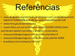 Referências
• www.abrigoasfa.org/site/index.php?option=com_content&view=artic
   le&id=97:lei960598&catid=48:legislacao-federal&ltemid=128
• www.mma.gov.br/port/conama
• www1.folha.uol.com.br/folha/ambiente/ult10007u95550.shtml
José Renato Salatiel é jornalista e professor universitário
• www.portaldoagronegocio.com.br/index.php?idsm=4
• www.portaldoagronegocio.com.br/conteudo.php?id=22950
• brasilatual.com.br/sistema/?p=1445
 