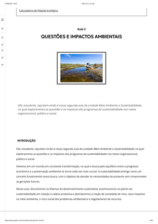 10/03/2024, 15:02 clldd_23.2_u2_esg
https://www.avaeduc.com.br/mod/url/view.php?id=1101573 10/51
Calculadora de Pegada Ecológica.
INTRODUÇÃO
Olá, estudante, seja bem-vindo à nossa segunda aula da unidade Meio Ambiente e Sustentabilidade, na qual
exploraremos as questões e os impactos dos programas de sustentabilidade nos meios organizacional,
público e social.
Vivemos em um mundo em constante transformação, no qual a busca pelo equilíbrio entre o progresso
econômico e a preservação ambiental se torna cada vez mais crucial. A sustentabilidade emerge como um
conceito fundamental nessa busca, com o objetivo de atender às necessidades do presente sem comprometer
as gerações futuras.
Nessa aula, discutiremos os dilemas do desenvolvimento sustentável, examinaremos os pilares da
sustentabilidade em relação à cadeia produtiva e abordaremos a noção de sociedade de risco, seus impactos
no meio ambiente, o risco social dos problemas ambientais e o esgotamento de recursos.
Aula 2
QUESTÕES E IMPACTOS AMBIENTAIS
Olá, estudante, seja bem-vindo à nossa segunda aula da unidade Meio Ambiente e Sustentabilidade,
na qual exploraremos as questões e os impactos dos programas de sustentabilidade nos meios
organizacional, público e social.

 