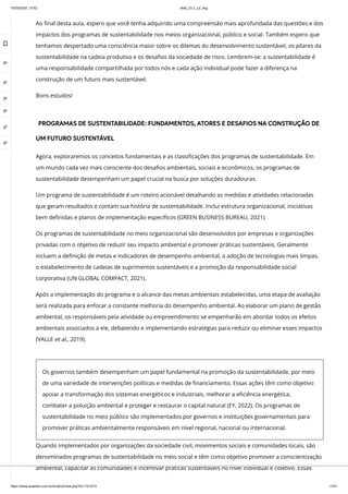 10/03/2024, 15:02 clldd_23.2_u2_esg
https://www.avaeduc.com.br/mod/url/view.php?id=1101573 11/51
Ao final desta aula, espero que você tenha adquirido uma compreensão mais aprofundada das questões e dos
impactos dos programas de sustentabilidade nos meios organizacional, público e social. Também espero que
tenhamos despertado uma consciência maior sobre os dilemas do desenvolvimento sustentável, os pilares da
sustentabilidade na cadeia produtiva e os desafios da sociedade de risco. Lembrem-se: a sustentabilidade é
uma responsabilidade compartilhada por todos nós e cada ação individual pode fazer a diferença na
construção de um futuro mais sustentável.
Bons estudos!
PROGRAMAS DE SUSTENTABILIDADE: FUNDAMENTOS, ATORES E DESAFIOS NA CONSTRUÇÃO DE
UM FUTURO SUSTENTÁVEL
Agora, exploraremos os conceitos fundamentais e as classificações dos programas de sustentabilidade. Em
um mundo cada vez mais consciente dos desafios ambientais, sociais e econômicos, os programas de
sustentabilidade desempenham um papel crucial na busca por soluções duradouras.
Um programa de sustentabilidade é um roteiro acionável detalhando as medidas e atividades relacionadas
que geram resultados e contam sua história de sustentabilidade. Inclui estrutura organizacional, iniciativas
bem definidas e planos de implementação específicos (GREEN BUSINESS BUREAU, 2021).
Os programas de sustentabilidade no meio organizacional são desenvolvidos por empresas e organizações
privadas com o objetivo de reduzir seu impacto ambiental e promover práticas sustentáveis. Geralmente
incluem a definição de metas e indicadores de desempenho ambiental, a adoção de tecnologias mais limpas,
o estabelecimento de cadeias de suprimentos sustentáveis e a promoção da responsabilidade social
corporativa (UN GLOBAL COMPACT, 2021).
Após a implementação do programa e o alcance das metas ambientais estabelecidas, uma etapa de avaliação
será realizada para enfocar a constante melhoria do desempenho ambiental. Ao elaborar um plano de gestão
ambiental, os responsáveis pela atividade ou empreendimento se empenharão em abordar todos os efeitos
ambientais associados a ele, debatendo e implementando estratégias para reduzir ou eliminar esses impactos
(VALLE et al., 2019).
Os governos também desempenham um papel fundamental na promoção da sustentabilidade, por meio
de uma variedade de intervenções políticas e medidas de financiamento. Essas ações têm como objetivo
apoiar a transformação dos sistemas energéticos e industriais, melhorar a eficiência energética,
combater a poluição ambiental e proteger e restaurar o capital natural (EY, 2022). Os programas de
sustentabilidade no meio público são implementados por governos e instituições governamentais para
promover práticas ambientalmente responsáveis em nível regional, nacional ou internacional.
Quando implementados por organizações da sociedade civil, movimentos sociais e comunidades locais, são
denominados programas de sustentabilidade no meio social e têm como objetivo promover a conscientização
ambiental, capacitar as comunidades e incentivar práticas sustentáveis no nível individual e coletivo. Essas

 