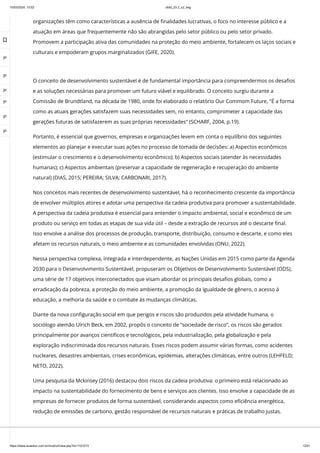 10/03/2024, 15:02 clldd_23.2_u2_esg
https://www.avaeduc.com.br/mod/url/view.php?id=1101573 12/51
O conceito de desenvolvimento sustentável é de fundamental importância para compreendermos os desafios
e as soluções necessárias para promover um futuro viável e equilibrado. O conceito surgiu durante a
Comissão de Brundtland, na década de 1980, onde foi elaborado o relatório Our Commom Future, "É a forma
como as atuais gerações satisfazem suas necessidades sem, no entanto, comprometer a capacidade das
gerações futuras de satisfazerem as suas próprias necessidades" (SCHARF, 2004, p.19).
Portanto, é essencial que governos, empresas e organizações levem em conta o equilíbrio dos seguintes
elementos ao planejar e executar suas ações no processo de tomada de decisões: a) Aspectos econômicos
(estimular o crescimento e o desenvolvimento econômico); b) Aspectos sociais (atender às necessidades
humanas); c) Aspectos ambientais (preservar a capacidade de regeneração e recuperação do ambiente
natural) (DIAS, 2015; PEREIRA; SILVA; CARBONARI, 2017).
Nos conceitos mais recentes de desenvolvimento sustentável, há o reconhecimento crescente da importância
de envolver múltiplos atores e adotar uma perspectiva da cadeia produtiva para promover a sustentabilidade.
A perspectiva da cadeia produtiva é essencial para entender o impacto ambiental, social e econômico de um
produto ou serviço em todas as etapas de sua vida útil – desde a extração de recursos até o descarte final.
Isso envolve a análise dos processos de produção, transporte, distribuição, consumo e descarte, e como eles
afetam os recursos naturais, o meio ambiente e as comunidades envolvidas (ONU, 2022).
Nessa perspectiva complexa, integrada e interdependente, as Nações Unidas em 2015 como parte da Agenda
2030 para o Desenvolvimento Sustentável, propuseram os Objetivos de Desenvolvimento Sustentável (ODS),
uma série de 17 objetivos interconectados que visam abordar os principais desafios globais, como a
erradicação da pobreza, a proteção do meio ambiente, a promoção da igualdade de gênero, o acesso à
educação, a melhoria da saúde e o combate às mudanças climáticas.
Diante da nova configuração social em que perigos e riscos são produzidos pela atividade humana, o
sociólogo alemão Ulrich Beck, em 2002, propôs o conceito de “sociedade de risco”, os riscos são gerados
principalmente por avanços científicos e tecnológicos, pela industrialização, pela globalização e pela
exploração indiscriminada dos recursos naturais. Esses riscos podem assumir várias formas, como acidentes
nucleares, desastres ambientais, crises econômicas, epidemias, alterações climáticas, entre outros (LEHFELD;
NETO, 2022).
Uma pesquisa da Mckinsey (2016) destacou dois riscos da cadeia produtiva: o primeiro está relacionado ao
impacto na sustentabilidade do fornecimento de bens e serviços aos clientes. Isso envolve a capacidade de as
empresas de fornecer produtos de forma sustentável, considerando aspectos como eficiência energética,
redução de emissões de carbono, gestão responsável de recursos naturais e práticas de trabalho justas.
organizações têm como características a ausência de finalidades lucrativas, o foco no interesse público e a
atuação em áreas que frequentemente não são abrangidas pelo setor público ou pelo setor privado.
Promovem a participação ativa das comunidades na proteção do meio ambiente, fortalecem os laços sociais e
culturais e empoderam grupos marginalizados (GIFE, 2020).

 