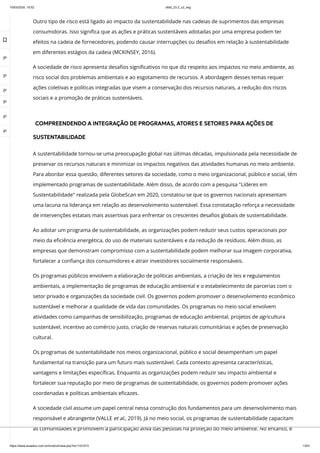 10/03/2024, 15:02 clldd_23.2_u2_esg
https://www.avaeduc.com.br/mod/url/view.php?id=1101573 13/51
Outro tipo de risco está ligado ao impacto da sustentabilidade nas cadeias de suprimentos das empresas
consumidoras. Isso significa que as ações e práticas sustentáveis adotadas por uma empresa podem ter
efeitos na cadeia de fornecedores, podendo causar interrupções ou desafios em relação à sustentabilidade
em diferentes estágios da cadeia (MCKINSEY, 2016).
A sociedade de risco apresenta desafios significativos no que diz respeito aos impactos no meio ambiente, ao
risco social dos problemas ambientais e ao esgotamento de recursos. A abordagem desses temas requer
ações coletivas e políticas integradas que visem a conservação dos recursos naturais, a redução dos riscos
sociais e a promoção de práticas sustentáveis.
COMPREENDENDO A INTEGRAÇÃO DE PROGRAMAS, ATORES E SETORES PARA AÇÕES DE
SUSTENTABILIDADE
A sustentabilidade tornou-se uma preocupação global nas últimas décadas, impulsionada pela necessidade de
preservar os recursos naturais e minimizar os impactos negativos das atividades humanas no meio ambiente.
Para abordar essa questão, diferentes setores da sociedade, como o meio organizacional, público e social, têm
implementado programas de sustentabilidade. Além disso, de acordo com a pesquisa "Líderes em
Sustentabilidade" realizada pela GlobeScan em 2020, constatou-se que os governos nacionais apresentam
uma lacuna na liderança em relação ao desenvolvimento sustentável. Essa constatação reforça a necessidade
de intervenções estatais mais assertivas para enfrentar os crescentes desafios globais de sustentabilidade.
Ao adotar um programa de sustentabilidade, as organizações podem reduzir seus custos operacionais por
meio da eficiência energética, do uso de materiais sustentáveis e da redução de resíduos. Além disso, as
empresas que demonstram compromisso com a sustentabilidade podem melhorar sua imagem corporativa,
fortalecer a confiança dos consumidores e atrair investidores socialmente responsáveis.
Os programas públicos envolvem a elaboração de políticas ambientais, a criação de leis e regulamentos
ambientais, a implementação de programas de educação ambiental e o estabelecimento de parcerias com o
setor privado e organizações da sociedade civil. Os governos podem promover o desenvolvimento econômico
sustentável e melhorar a qualidade de vida das comunidades. Os programas no meio social envolvem
atividades como campanhas de sensibilização, programas de educação ambiental, projetos de agricultura
sustentável, incentivo ao comércio justo, criação de reservas naturais comunitárias e ações de preservação
cultural.
Os programas de sustentabilidade nos meios organizacional, público e social desempenham um papel
fundamental na transição para um futuro mais sustentável. Cada contexto apresenta características,
vantagens e limitações específicas. Enquanto as organizações podem reduzir seu impacto ambiental e
fortalecer sua reputação por meio de programas de sustentabilidade, os governos podem promover ações
coordenadas e políticas ambientais eficazes.
A sociedade civil assume um papel central nessa construção dos fundamentos para um desenvolvimento mais
responsável e abrangente (VALLE et al., 2019). Já no meio social, os programas de sustentabilidade capacitam
as comunidades e promovem a participação ativa das pessoas na proteção do meio ambiente. No entanto, é

 