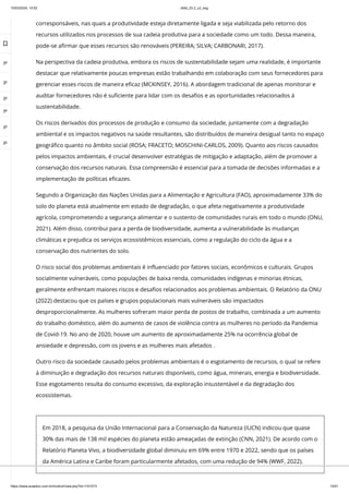 10/03/2024, 15:02 clldd_23.2_u2_esg
https://www.avaeduc.com.br/mod/url/view.php?id=1101573 15/51
corresponsáveis, nas quais a produtividade esteja diretamente ligada e seja viabilizada pelo retorno dos
recursos utilizados nos processos de sua cadeia produtiva para a sociedade como um todo. Dessa maneira,
pode-se afirmar que esses recursos são renováveis (PEREIRA; SILVA; CARBONARI, 2017).
Na perspectiva da cadeia produtiva, embora os riscos de sustentabilidade sejam uma realidade, é importante
destacar que relativamente poucas empresas estão trabalhando em colaboração com seus fornecedores para
gerenciar esses riscos de maneira eficaz (MCKINSEY, 2016). A abordagem tradicional de apenas monitorar e
auditar fornecedores não é suficiente para lidar com os desafios e as oportunidades relacionados à
sustentabilidade.
Os riscos derivados dos processos de produção e consumo da sociedade, juntamente com a degradação
ambiental e os impactos negativos na saúde resultantes, são distribuídos de maneira desigual tanto no espaço
geográfico quanto no âmbito social (ROSA; FRACETO; MOSCHINI-CARLOS, 2009). Quanto aos riscos causados
pelos impactos ambientais, é crucial desenvolver estratégias de mitigação e adaptação, além de promover a
conservação dos recursos naturais. Essa compreensão é essencial para a tomada de decisões informadas e a
implementação de políticas eficazes.
Segundo a Organização das Nações Unidas para a Alimentação e Agricultura (FAO), aproximadamente 33% do
solo do planeta está atualmente em estado de degradação, o que afeta negativamente a produtividade
agrícola, comprometendo a segurança alimentar e o sustento de comunidades rurais em todo o mundo (ONU,
2021). Além disso, contribui para a perda de biodiversidade, aumenta a vulnerabilidade às mudanças
climáticas e prejudica os serviços ecossistêmicos essenciais, como a regulação do ciclo da água e a
conservação dos nutrientes do solo.
O risco social dos problemas ambientais é influenciado por fatores sociais, econômicos e culturais. Grupos
socialmente vulneráveis, como populações de baixa renda, comunidades indígenas e minorias étnicas,
geralmente enfrentam maiores riscos e desafios relacionados aos problemas ambientais. O Relatório da ONU
(2022) destacou que os países e grupos populacionais mais vulneráveis são impactados
desproporcionalmente. As mulheres sofreram maior perda de postos de trabalho, combinada a um aumento
do trabalho doméstico, além do aumento de casos de violência contra as mulheres no período da Pandemia
de Covid-19. No ano de 2020, houve um aumento de aproximadamente 25% na ocorrência global de
ansiedade e depressão, com os jovens e as mulheres mais afetados .
Outro risco da sociedade causado pelos problemas ambientais é o esgotamento de recursos, o qual se refere
à diminuição e degradação dos recursos naturais disponíveis, como água, minerais, energia e biodiversidade.
Esse esgotamento resulta do consumo excessivo, da exploração insustentável e da degradação dos
ecossistemas.
Em 2018, a pesquisa da União Internacional para a Conservação da Natureza (IUCN) indicou que quase
30% das mais de 138 mil espécies do planeta estão ameaçadas de extinção (CNN, 2021). De acordo com o
Relatório Planeta Vivo, a biodiversidade global diminuiu em 69% entre 1970 e 2022, sendo que os países
da América Latina e Caribe foram particularmente afetados, com uma redução de 94% (WWF, 2022).

 