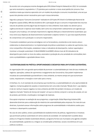 10/03/2024, 15:02 clldd_23.2_u2_esg
https://www.avaeduc.com.br/mod/url/view.php?id=1101573 16/51
De acordo com uma pesquisa recente divulgada pela GFN (Global Footprint Network) em 2022, foi constatado
que seria necessário o equivalente a 1,75 planetas para sustentar o nosso atual padrão de consumo. Essa
estatística revela que estamos operando com um modelo de produção e consumo insustentável, uma vez que
quase dois planetas seriam necessários para suprir nossas demandas.
Segundo a pesquisa "Consumo Consciente" realizada em 2019 pelo SPC Brasil e Confederação Nacional de
Dirigentes Lojistas (CNDL), 98% dos brasileiros têm a percepção de que o consumo irresponsável dos recursos
naturais do planeta acarreta algum tipo de impacto no meio ambiente. Esses dados nos alertam para a
urgência de discutir e repensar esse modelo, bem como nos comprometer coletivamente com agendas que
busquem uma mudança. Um exemplo importante é a Agenda 2030 para o Desenvolvimento Sustentável, que
inclui entre seus Objetivos de Desenvolvimento Sustentável o objetivo número 12, que trata especificamente
do compromisso com a produção e o consumo responsáveis.
É necessário estabelecer parcerias estratégicas com os fornecedores, envolvendo-os de maneira ativa e
colaborativa no desenvolvimento e na implementação de práticas sustentáveis na cadeia de suprimentos. Isso
inclui compartilhar informações, estabelecer metas e indicadores de desempenho, realizar capacitação e
incentivar a inovação sustentável. O World Wildlife Fund (WWF) oferece mais de 50 indicadores de
desempenho para medir os riscos da cadeia, associados à produção de uma variedade de commodities, bem
como a probabilidade e a gravidade desses riscos.
SUSTENTABILIDADE NA PRÁTICA: OPORTUNIDADES E DESAFIOS PARA UM FUTURO SUSTENTÁVEL
As organizações têm uma grande oportunidade de promover a sustentabilidade por meio de seus modelos de
negócios, operações, cadeias de suprimentos e engajamento dos funcionários. Elas podem implementar
iniciativas de sustentabilidade que beneficiem o meio ambiente, ao mesmo tempo em que economizam
custos, impulsionam a inovação e criam valor para a marca.
A Interface, Inc. é um exemplo de uma empresa que transformou a sustentabilidade em uma oportunidade de
negócios. A empresa global de carpetes e revestimentos tem uma visão chamada "Missão Zero", cujo objetivo
é não ter nenhum impacto negativo no meio ambiente até 2020. Ela também introduziu um modelo de
negócios chamado "Sistema de Serviço de Carpete", em que os clientes compram o serviço de carpete, em vez
do produto, permitindo a reutilização e reciclagem de materiais.
Para apoiar empresas na avaliação de seus programas, a organização Global Reporting Initiative (GRI)
desenvolve diretrizes para a elaboração de relatórios de sustentabilidade pelas empresas. Por meio de suas
diretrizes, é possível acessar informações sobre programas de sustentabilidade e indicadores usados para
monitorar o desempenho sustentável.
No caso do setor público, existe a possibilidade de estabelecimento de políticas, regulamentos e iniciativas
que promovam práticas sustentáveis em vários setores da sociedade. Um exemplo bem-sucedido dessa
prática é o Programa Cidades Sustentáveis (Brasil), o programa fornece aos municípios uma agenda completa
de sustentabilidade, ajudando-os a integrar as considerações ambientais, sociais e econômicas em suas
políticas e práticas.

 