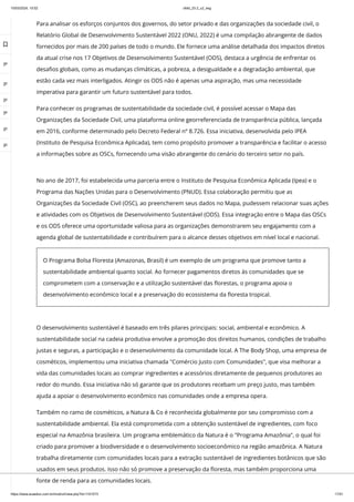 10/03/2024, 15:02 clldd_23.2_u2_esg
https://www.avaeduc.com.br/mod/url/view.php?id=1101573 17/51
Para analisar os esforços conjuntos dos governos, do setor privado e das organizações da sociedade civil, o
Relatório Global de Desenvolvimento Sustentável 2022 (ONU, 2022) é uma compilação abrangente de dados
fornecidos por mais de 200 países de todo o mundo. Ele fornece uma análise detalhada dos impactos diretos
da atual crise nos 17 Objetivos de Desenvolvimento Sustentável (ODS), destaca a urgência de enfrentar os
desafios globais, como as mudanças climáticas, a pobreza, a desigualdade e a degradação ambiental, que
estão cada vez mais interligados. Atingir os ODS não é apenas uma aspiração, mas uma necessidade
imperativa para garantir um futuro sustentável para todos.
Para conhecer os programas de sustentabilidade da sociedade civil, é possível acessar o Mapa das
Organizações da Sociedade Civil, uma plataforma online georreferenciada de transparência pública, lançada
em 2016, conforme determinado pelo Decreto Federal nº 8.726. Essa iniciativa, desenvolvida pelo IPEA
(Instituto de Pesquisa Econômica Aplicada), tem como propósito promover a transparência e facilitar o acesso
a informações sobre as OSCs, fornecendo uma visão abrangente do cenário do terceiro setor no país.
O desenvolvimento sustentável é baseado em três pilares principais: social, ambiental e econômico. A
sustentabilidade social na cadeia produtiva envolve a promoção dos direitos humanos, condições de trabalho
justas e seguras, a participação e o desenvolvimento da comunidade local. A The Body Shop, uma empresa de
cosméticos, implementou uma iniciativa chamada "Comércio Justo com Comunidades", que visa melhorar a
vida das comunidades locais ao comprar ingredientes e acessórios diretamente de pequenos produtores ao
redor do mundo. Essa iniciativa não só garante que os produtores recebam um preço justo, mas também
ajuda a apoiar o desenvolvimento econômico nas comunidades onde a empresa opera.
Também no ramo de cosméticos, a Natura & Co é reconhecida globalmente por seu compromisso com a
sustentabilidade ambiental. Ela está comprometida com a obtenção sustentável de ingredientes, com foco
especial na Amazônia brasileira. Um programa emblemático da Natura é o "Programa Amazônia", o qual foi
criado para promover a biodiversidade e o desenvolvimento socioeconômico na região amazônica. A Natura
trabalha diretamente com comunidades locais para a extração sustentável de ingredientes botânicos que são
usados em seus produtos. Isso não só promove a preservação da floresta, mas também proporciona uma
fonte de renda para as comunidades locais.
No ano de 2017, foi estabelecida uma parceria entre o Instituto de Pesquisa Econômica Aplicada (Ipea) e o
Programa das Nações Unidas para o Desenvolvimento (PNUD). Essa colaboração permitiu que as
Organizações da Sociedade Civil (OSC), ao preencherem seus dados no Mapa, pudessem relacionar suas ações
e atividades com os Objetivos de Desenvolvimento Sustentável (ODS). Essa integração entre o Mapa das OSCs
e os ODS oferece uma oportunidade valiosa para as organizações demonstrarem seu engajamento com a
agenda global de sustentabilidade e contribuírem para o alcance desses objetivos em nível local e nacional.
O Programa Bolsa Floresta (Amazonas, Brasil) é um exemplo de um programa que promove tanto a
sustentabilidade ambiental quanto social. Ao fornecer pagamentos diretos às comunidades que se
comprometem com a conservação e a utilização sustentável das florestas, o programa apoia o
desenvolvimento econômico local e a preservação do ecossistema da floresta tropical.

 