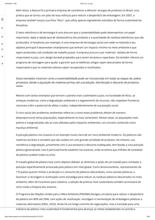 10/03/2024, 15:02 clldd_23.2_u2_esg
https://www.avaeduc.com.br/mod/url/view.php?id=1101573 18/51
Além disso, a Natura foi a primeira empresa de cosméticos a oferecer recargas de produtos no Brasil, uma
prática que se tornou um pilar de seus esforços para reduzir o desperdício de embalagens. Em 2007, a
empresa também lançou sua linha "Ekos", que utiliza apenas ingredientes extraídos de forma sustentável da
Amazônia.
O setor eletrônico e de tecnologia é uma área em que a sustentabilidade pode desempenhar um papel
importante, dada a rápida taxa de obsolescência dos produtos e a quantidade de resíduos eletrônicos que são
produzidos. A Fairphone, por exemplo, é uma empresa de tecnologia social com sede na Holanda e seu
objetivo principal é desenvolver smartphones que tenham um impacto mínimo no meio ambiente e que
sejam produzidos sob condições de trabalho justas. A empresa procura usar materiais obtidos de forma
responsável e justa, com design durável projetados para serem duráveis e reparáveis. Ela também oferece um
programa de reciclagem para ajudar a garantir que os telefones antigos sejam descartados de forma
responsável e que os materiais valiosos sejam recuperados e reutilizados.
Esses exemplos mostram como a sustentabilidade pode ser incorporada em todas as etapas da cadeia
produtiva, desde a aquisição de matérias-primas até a produção, distribuição e descarte de produtos.
Mesmo com tantos exemplos que tornam o planeta mais sustentável e justo, na Sociedade de Risco, as
ameaças modernas, como a degradação ambiental e o esgotamento de recursos, não respeitam fronteiras
nacionais e têm o potencial de afetar a todos, independentemente de sua posição social.
O risco social dos problemas ambientais refere-se a como esses problemas afetam de maneira
desproporcional certas populações, especialmente as mais vulneráveis. Muitas vezes, as populações mais
pobres e marginalizadas são as mais afetadas pelos impactos ambientais, um conceito conhecido como
injustiça ambiental.
A poluição plástica nos oceanos é um exemplo muito claro de um risco ambiental moderno. Os plásticos são
materiais duráveis e versáteis que são usados em uma grande variedade de produtos. No entanto, sua
resistência à degradação, juntamente com o uso excessivo e descarte inadequado, tem levado a uma poluição
plástica generalizada. Isso é particularmente evidente nos oceanos, onde se estima que milhões de toneladas
de plástico acabem todos os anos.
O tratado global de plástico teve como objetivo debater as diretrizes e ações de um tratado para combater a
poluição especificamente provocada pelo plástico em nível global. Como direcionamento, representantes de
175 países querem limitar a produção e o consumo de plásticos descartáveis, como sacolas plásticas, e
favorecer a reciclagem e reutilização como estratégia para reduzir os resíduos plásticos descartados no meio
ambiente. Além de incentivos para indústria, a adoção de práticas mais sustentáveis também promoverá de
certo modo a limpeza dos oceanos.
O Programa das Nações Unidas para o Meio Ambiente (PNUMA) divulgou um plano para reduzir o desperdício
de plástico em 80% até 2040, com ações de reutilização, reciclagem e reorientação de embalagens plásticas a
materiais alternativos (ONU, 2023). Ainda há um longo caminho de negociações, mas a transição para uma
indústria do plástico mais sustentável é fundamental para alcançar as metas estabelecidas no acordo e

 