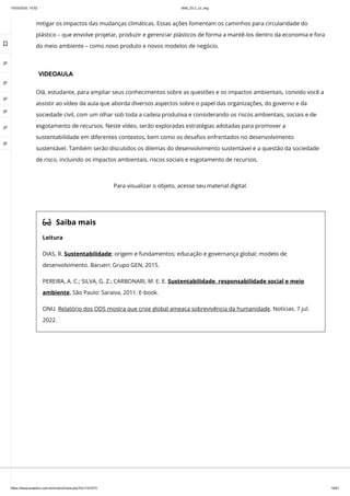 10/03/2024, 15:02 clldd_23.2_u2_esg
https://www.avaeduc.com.br/mod/url/view.php?id=1101573 19/51
mitigar os impactos das mudanças climáticas. Essas ações fomentam os caminhos para circularidade do
plástico – que envolve projetar, produzir e gerenciar plásticos de forma a mantê-los dentro da economia e fora
do meio ambiente – como novo produto e novos modelos de negócio.
VIDEOAULA
Olá, estudante, para ampliar seus conhecimentos sobre as questões e os impactos ambientais, convido você a
assistir ao vídeo da aula que aborda diversos aspectos sobre o papel das organizações, do governo e da
sociedade civil, com um olhar sob toda a cadeia produtiva e considerando os riscos ambientais, sociais e de
esgotamento de recursos. Neste vídeo, serão exploradas estratégias adotadas para promover a
sustentabilidade em diferentes contextos, bem como os desafios enfrentados no desenvolvimento
sustentável. Também serão discutidos os dilemas do desenvolvimento sustentável e a questão da sociedade
de risco, incluindo os impactos ambientais, riscos sociais e esgotamento de recursos.
 Saiba mais
Leitura
DIAS, R. Sustentabilidade: origem e fundamentos; educação e governança global; modelo de
desenvolvimento. Barueri: Grupo GEN, 2015.
PEREIRA, A. C.; SILVA, G. Z.; CARBONARI, M. E. E. Sustentabilidade, responsabilidade social e meio
ambiente. São Paulo: Saraiva, 2011. E-book.
ONU. Relatório dos ODS mostra que crise global ameaça sobrevivência da humanidade. Notícias. 7 jul.
2022.
Para visualizar o objeto, acesse seu material digital.

 