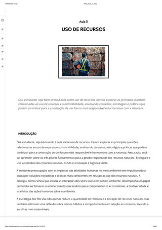 10/03/2024, 15:02 clldd_23.2_u2_esg
https://www.avaeduc.com.br/mod/url/view.php?id=1101573 20/51
INTRODUÇÃO
Olá, estudante, seja bem-vindo à aula sobre uso de recursos. Iremos explorar as principais questões
relacionadas ao uso de recursos e sustentabilidade, analisando conceitos, estratégias e práticas que podem
contribuir para a construção de um futuro mais responsável e harmonioso com a natureza. Nesta aula, você
vai aprender sobre os três pilares fundamentais para a gestão responsável dos recursos naturais: Ecologia e o
uso sustentável dos recursos naturais, os 5Rs e a inovação e logística verde.
A crescente preocupação com os impactos das atividades humanas no meio ambiente tem impulsionado a
busca por soluções inovadoras e práticas mais conscientes em relação ao uso dos recursos naturais. A
Ecologia, como ciência que estuda as interações dos seres vivos com o meio ambiente, desempenha um papel
primordial ao fornecer os conhecimentos necessários para compreender os ecossistemas, a biodiversidade e
os efeitos das ações humanas sobre o ambiente.
A estratégia dos 5Rs visa não apenas reduzir a quantidade de resíduos e a extração de recursos naturais, mas
também estimular uma reflexão sobre nossos hábitos e comportamentos em relação ao consumo, levando a
escolhas mais sustentáveis.
Aula 3
USO DE RECURSOS
Olá, estudante, seja bem-vindo à aula sobre uso de recursos. Iremos explorar as principais questões
relacionadas ao uso de recursos e sustentabilidade, analisando conceitos, estratégias e práticas que
podem contribuir para a construção de um futuro mais responsável e harmonioso com a natureza.

 