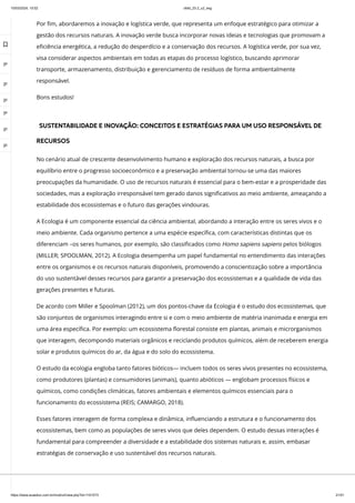 10/03/2024, 15:02 clldd_23.2_u2_esg
https://www.avaeduc.com.br/mod/url/view.php?id=1101573 21/51
Por fim, abordaremos a inovação e logística verde, que representa um enfoque estratégico para otimizar a
gestão dos recursos naturais. A inovação verde busca incorporar novas ideias e tecnologias que promovam a
eficiência energética, a redução do desperdício e a conservação dos recursos. A logística verde, por sua vez,
visa considerar aspectos ambientais em todas as etapas do processo logístico, buscando aprimorar
transporte, armazenamento, distribuição e gerenciamento de resíduos de forma ambientalmente
responsável.
Bons estudos!
SUSTENTABILIDADE E INOVAÇÃO: CONCEITOS E ESTRATÉGIAS PARA UM USO RESPONSÁVEL DE
RECURSOS
No cenário atual de crescente desenvolvimento humano e exploração dos recursos naturais, a busca por
equilíbrio entre o progresso socioeconômico e a preservação ambiental tornou-se uma das maiores
preocupações da humanidade. O uso de recursos naturais é essencial para o bem-estar e a prosperidade das
sociedades, mas a exploração irresponsável tem gerado danos significativos ao meio ambiente, ameaçando a
estabilidade dos ecossistemas e o futuro das gerações vindouras.
A Ecologia é um componente essencial da ciência ambiental, abordando a interação entre os seres vivos e o
meio ambiente. Cada organismo pertence a uma espécie específica, com características distintas que os
diferenciam –os seres humanos, por exemplo, são classificados como Homo sapiens sapiens pelos biólogos
(MILLER; SPOOLMAN, 2012). A Ecologia desempenha um papel fundamental no entendimento das interações
entre os organismos e os recursos naturais disponíveis, promovendo a conscientização sobre a importância
do uso sustentável desses recursos para garantir a preservação dos ecossistemas e a qualidade de vida das
gerações presentes e futuras.
De acordo com Miller e Spoolman (2012), um dos pontos-chave da Ecologia é o estudo dos ecossistemas, que
são conjuntos de organismos interagindo entre si e com o meio ambiente de matéria inanimada e energia em
uma área específica. Por exemplo: um ecossistema florestal consiste em plantas, animais e microrganismos
que interagem, decompondo materiais orgânicos e reciclando produtos químicos, além de receberem energia
solar e produtos químicos do ar, da água e do solo do ecossistema.
O estudo da ecologia engloba tanto fatores bióticos— incluem todos os seres vivos presentes no ecossistema,
como produtores (plantas) e consumidores (animais), quanto abióticos — englobam processos físicos e
químicos, como condições climáticas, fatores ambientais e elementos químicos essenciais para o
funcionamento do ecossistema (REIS; CAMARGO, 2018).
Esses fatores interagem de forma complexa e dinâmica, influenciando a estrutura e o funcionamento dos
ecossistemas, bem como as populações de seres vivos que deles dependem. O estudo dessas interações é
fundamental para compreender a diversidade e a estabilidade dos sistemas naturais e, assim, embasar
estratégias de conservação e uso sustentável dos recursos naturais.

 