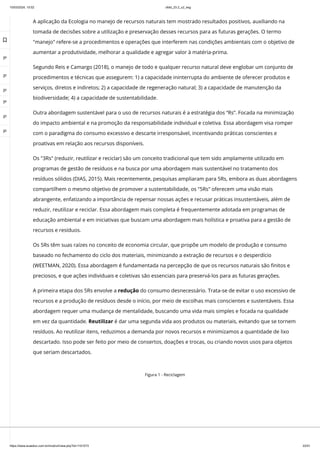 10/03/2024, 15:02 clldd_23.2_u2_esg
https://www.avaeduc.com.br/mod/url/view.php?id=1101573 22/51
A aplicação da Ecologia no manejo de recursos naturais tem mostrado resultados positivos, auxiliando na
tomada de decisões sobre a utilização e preservação desses recursos para as futuras gerações. O termo
"manejo" refere-se a procedimentos e operações que interferem nas condições ambientais com o objetivo de
aumentar a produtividade, melhorar a qualidade e agregar valor à matéria-prima.
Segundo Reis e Camargo (2018), o manejo de todo e qualquer recurso natural deve englobar um conjunto de
procedimentos e técnicas que assegurem: 1) a capacidade ininterrupta do ambiente de oferecer produtos e
serviços, diretos e indiretos; 2) a capacidade de regeneração natural; 3) a capacidade de manutenção da
biodiversidade; 4) a capacidade de sustentabilidade.
Outra abordagem sustentável para o uso de recursos naturais é a estratégia dos “Rs”. Focada na minimização
do impacto ambiental e na promoção da responsabilidade individual e coletiva. Essa abordagem visa romper
com o paradigma do consumo excessivo e descarte irresponsável, incentivando práticas conscientes e
proativas em relação aos recursos disponíveis.
Os "3Rs" (reduzir, reutilizar e reciclar) são um conceito tradicional que tem sido amplamente utilizado em
programas de gestão de resíduos e na busca por uma abordagem mais sustentável no tratamento dos
resíduos sólidos (DIAS, 2015). Mais recentemente, pesquisas ampliaram para 5Rs, embora as duas abordagens
compartilhem o mesmo objetivo de promover a sustentabilidade, os "5Rs" oferecem uma visão mais
abrangente, enfatizando a importância de repensar nossas ações e recusar práticas insustentáveis, além de
reduzir, reutilizar e reciclar. Essa abordagem mais completa é frequentemente adotada em programas de
educação ambiental e em iniciativas que buscam uma abordagem mais holística e proativa para a gestão de
recursos e resíduos.
Os 5Rs têm suas raízes no conceito de economia circular, que propõe um modelo de produção e consumo
baseado no fechamento do ciclo dos materiais, minimizando a extração de recursos e o desperdício
(WEETMAN, 2020). Essa abordagem é fundamentada na percepção de que os recursos naturais são finitos e
preciosos, e que ações individuais e coletivas são essenciais para preservá-los para as futuras gerações.
A primeira etapa dos 5Rs envolve a redução do consumo desnecessário. Trata-se de evitar o uso excessivo de
recursos e a produção de resíduos desde o início, por meio de escolhas mais conscientes e sustentáveis. Essa
abordagem requer uma mudança de mentalidade, buscando uma vida mais simples e focada na qualidade
em vez da quantidade. Reutilizar é dar uma segunda vida aos produtos ou materiais, evitando que se tornem
resíduos. Ao reutilizar itens, reduzimos a demanda por novos recursos e minimizamos a quantidade de lixo
descartado. Isso pode ser feito por meio de consertos, doações e trocas, ou criando novos usos para objetos
que seriam descartados.
Figura 1 - Reciclagem

 