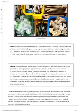 10/03/2024, 15:02 clldd_23.2_u2_esg
https://www.avaeduc.com.br/mod/url/view.php?id=1101573 23/51
Repensar significa questionar nossos hábitos e comportamentos em relação ao consumo e ao uso de
recursos. É um convite para refletir sobre o impacto que nossas escolhas têm no meio ambiente e na
sociedade como um todo. Ao repensar, buscamos alternativas mais sustentáveis e avaliamos as
consequências de nossas ações, visando um futuro mais equilibrado. Recusar é uma etapa fundamental
para evitar a geração desnecessária de resíduos e a exploração de recursos não renováveis. Isso envolve
dizer não a produtos descartáveis e aquisições supérfluas, bem como evitar o uso de materiais não
sustentáveis. Ao recusar, estamos fazendo uma escolha consciente de não contribuir para padrões de
consumo insustentáveis.
Com essa crescente preocupação com a preservação do meio ambiente, a busca por soluções inovadoras e
sustentáveis em diversos setores da sociedade tem sido impulsionada. Nesse contexto, a relação entre a
inovação e logística verde emerge como uma abordagem fundamental para a gestão responsável dos
recursos naturais. A combinação desses dois conceitos traz uma perspectiva holística para a gestão de
recursos, focando na eficiência operacional, na redução do impacto ambiental e no desenvolvimento de
práticas responsáveis e sustentáveis.
Fonte: Shutterstock.
Reciclar é uma prática amplamente conhecida e fundamental nos 5Rs. Ela envolve o processamento de
resíduos e materiais descartados para criar novos produtos ou matérias-primas. A reciclagem contribui
para a redução da extração de recursos naturais e o alívio da pressão sobre os ecossistemas, além de
minimizar a quantidade de resíduos que acabariam em aterros sanitários ou no meio ambiente.

 