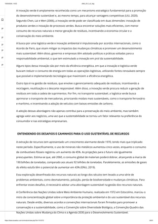 10/03/2024, 15:02 clldd_23.2_u2_esg
https://www.avaeduc.com.br/mod/url/view.php?id=1101573 24/51
A inovação verde é amplamente reconhecida como um mecanismo estratégico fundamental para a promoção
do desenvolvimento sustentável e, ao mesmo tempo, para alcançar vantagens competitivas (LIU, 2020).
Segundo Chen, Lai e Wen (2006), a inovação verde pode ser classificada em duas dimensões: inovação de
produtos verdes e inovação de processos verdes. Busca encontrar soluções mais eficientes, com menor
consumo de recursos naturais e menor geração de resíduos, incentivando a economia circular e a
conservação do meio ambiente.
A busca por uma logística verde e inovação ambiental é impulsionada por acordos internacionais, como o
Acordo de Paris, que visam mitigar os impactos das mudanças climáticas e promover um desenvolvimento
mais sustentável. Além disso, governos e empresas têm adotado políticas e práticas voltadas para a
responsabilidade ambiental, o que tem estimulado a inovação em prol da sustentabilidade.
Alguns tipos dessa inovação são por meio da eficiência energética, em que a inovação e logística verde
buscam reduzir o consumo de energia em todas as operações logísticas, utilizando fontes renováveis sempre
que possível e implementando tecnologias que maximizem a eficiência energética.
Outro tipo é na gestão de resíduos, que envolve o gerenciamento adequado de resíduos, incentivando a
reciclagem, reutilização e o descarte responsável. Além disso, a inovação verde procura reduzir a geração de
resíduos em toda a cadeia de suprimentos. Por fim, no transporte sustentável, a logística verde busca
aprimorar o transporte de mercadorias, priorizando modais mais sustentáveis, como o transporte ferroviário
e marítimo, e incentivando a adoção de veículos com baixas emissões de carbono.
A adoção dessas abordagens não apenas contribui para a preservação do meio ambiente, mas também
agrega valor aos negócios, uma vez que a sustentabilidade se tornou um fator relevante na preferência do
consumidor e nas estratégias empresariais.
ENTENDENDO OS DESAFIOS E CAMINHOS PARA O USO SUSTENTÁVEL DE RECURSOS
A extração de recursos tem apresentado um crescimento alarmante desde 1970, tendo mais que triplicado
neste período. Especificamente, o uso de minerais não metálicos aumentou cinco vezes, enquanto o consumo
de combustíveis fósseis registrou um aumento de 45%. As projeções para o futuro são igualmente
preocupantes. Estima-se que, até 2060, o consumo global de materiais poderá dobrar, alcançando a marca de
190 bilhões de toneladas, comparado aos atuais 92 bilhões de toneladas. Paralelamente, as emissões de gases
do efeito estufa têm o potencial de aumentar em 43% (ONU, 2019).
Essa exploração desenfreada dos recursos naturais ao longo dos séculos tem levado a uma série de
problemas ambientais, como desmatamento, poluição, perda de biodiversidade e mudanças climáticas. Para
enfrentar esses desafios, é necessário adotar uma abordagem sustentável na gestão dos recursos naturais.
A Conferência das Nações Unidas sobre Meio Ambiente Humano, realizada em 1972 em Estocolmo, marcou o
início da conscientização global sobre a importância da proteção ambiental e do uso sustentável dos recursos
naturais. Desde então, diversos acordos e convenções internacionais foram firmados para promover a
conservação e a sustentabilidade, como a Convenção sobre Diversidade Biológica, a Convenção-Quadro das
Nações Unidas sobre Mudança do Clima e a Agenda 2030 para o Desenvolvimento Sustentável.

 