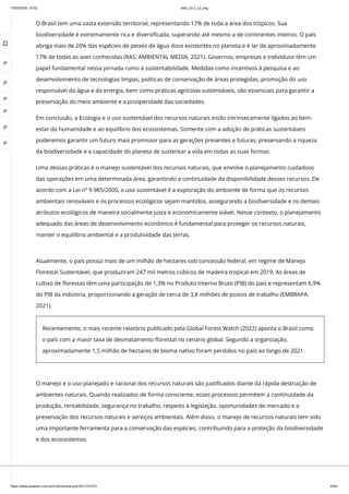 10/03/2024, 15:02 clldd_23.2_u2_esg
https://www.avaeduc.com.br/mod/url/view.php?id=1101573 25/51
O Brasil tem uma vasta extensão territorial, representando 17% de toda a área dos trópicos. Sua
biodiversidade é extremamente rica e diversificada, superando até mesmo a de continentes inteiros. O país
abriga mais de 20% das espécies de peixes de água doce existentes no planeta e é lar de aproximadamente
17% de todas as aves conhecidas (RAS; AMBIENTAL MEDIA, 2021). Governos, empresas e indivíduos têm um
papel fundamental nessa jornada rumo à sustentabilidade. Medidas como incentivos à pesquisa e ao
desenvolvimento de tecnologias limpas, políticas de conservação de áreas protegidas, promoção do uso
responsável da água e da energia, bem como práticas agrícolas sustentáveis, são essenciais para garantir a
preservação do meio ambiente e a prosperidade das sociedades.
Em conclusão, a Ecologia e o uso sustentável dos recursos naturais estão intrinsecamente ligados ao bem-
estar da humanidade e ao equilíbrio dos ecossistemas. Somente com a adoção de práticas sustentáveis
poderemos garantir um futuro mais promissor para as gerações presentes e futuras, preservando a riqueza
da biodiversidade e a capacidade do planeta de sustentar a vida em todas as suas formas.
Uma dessas práticas é o manejo sustentável dos recursos naturais, que envolve o planejamento cuidadoso
das operações em uma determinada área, garantindo a continuidade da disponibilidade desses recursos. De
acordo com a Lei nº 9.985/2000, o uso sustentável é a exploração do ambiente de forma que os recursos
ambientais renováveis e os processos ecológicos sejam mantidos, assegurando a biodiversidade e os demais
atributos ecológicos de maneira socialmente justa e economicamente viável. Nesse contexto, o planejamento
adequado das áreas de desenvolvimento econômico é fundamental para proteger os recursos naturais,
manter o equilíbrio ambiental e a produtividade das terras.
O manejo e o uso planejado e racional dos recursos naturais são justificados diante da rápida destruição de
ambientes naturais. Quando realizados de forma consciente, esses processos permitem a continuidade da
produção, rentabilidade, segurança no trabalho, respeito à legislação, oportunidades de mercado e a
preservação dos recursos naturais e serviços ambientais. Além disso, o manejo de recursos naturais tem sido
uma importante ferramenta para a conservação das espécies, contribuindo para a proteção da biodiversidade
e dos ecossistemas.
Atualmente, o país possui mais de um milhão de hectares sob concessão federal, em regime de Manejo
Florestal Sustentável, que produziram 247 mil metros cúbicos de madeira tropical em 2019. As áreas de
cultivo de florestas têm uma participação de 1,3% no Produto Interno Bruto (PIB) do país e representam 6,9%
do PIB da indústria, proporcionando a geração de cerca de 3,8 milhões de postos de trabalho (EMBRAPA,
2021).
Recentemente, o mais recente relatório publicado pela Global Forest Watch (2022) aponta o Brasil como
o país com a maior taxa de desmatamento florestal no cenário global. Segundo a organização,
aproximadamente 1,5 milhão de hectares de bioma nativo foram perdidos no país ao longo de 2021.

 
