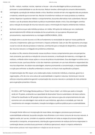 10/03/2024, 15:02 clldd_23.2_u2_esg
https://www.avaeduc.com.br/mod/url/view.php?id=1101573 26/51
Os 5Rs – reduzir, reutilizar, reciclar, repensar e recusar – são uma abordagem prática e proativa para
promover a sustentabilidade no uso de recursos. Reduzir envolve a diminuição do consumo desnecessário,
restringindo a produção de resíduos desde o início. Reutilizar consiste em dar uma segunda vida aos produtos
e materiais, evitando que se tornem lixo. Reciclar é transformar resíduos em novos produtos ou matérias-
primas. Repensar é questionar hábitos e comportamentos, buscando alternativas mais sustentáveis. Recusar
é evitar o uso de produtos descartáveis e práticas insustentáveis desde o início. Essa abordagem contribui
para a redução da extração de recursos naturais e para a minimização do impacto ambiental dos resíduos.
No Brasil, estima-se que cada indivíduo produza, em média, 343 quilos de resíduos por ano, totalizando
aproximadamente 80 milhões de toneladas de lixo anualmente, em que apenas 4% passam por
processamento, reaproveitamento ou reciclagem (AGÊNCIA BRASIL, 2023).
A relação entre o uso de recursos e os 5Rs se fundamenta na necessidade de repensar nossos padrões de
consumo e implementar ações que minimizem o impacto ambiental. Cada um dos 5Rs representa uma etapa
crucial no ciclo de vida dos produtos e materiais, contribuindo para a redução do desperdício, a conservação
dos recursos naturais e a mitigação dos problemas ambientais.
Ao adotar os 5Rs, estamos direcionando nossas escolhas e nossos comportamentos para uma perspectiva
mais consciente, que valoriza a redução do consumo excessivo, a reutilização de materiais, a reciclagem de
resíduos, a reflexão sobre nossas ações e a recusa de práticas insustentáveis. Essa abordagem se alinha com a
economia circular, que busca fechar o ciclo dos materiais e promover um uso mais eficiente e responsável dos
recursos disponíveis. Ao adotar essa abordagem, estamos promovendo a conscientização, a responsabilidade
e a ação para enfrentar os desafios ambientais e construir um futuro mais equilibrado e próspero.
A implementação dos 5Rs requer uma colaboração ampla, envolvendo indivíduos, empresas, governos e
organizações, a fim de criar uma cultura de sustentabilidade e respeito à natureza. Somente por meio de
esforços conjuntos poderemos garantir a preservação dos recursos naturais e a proteção do meio ambiente
para as gerações presentes e futuras.
Em 2023, a MIT Technology Review publicou o “Green Future Index”, um índice que avalia a inovação
verde em 76 países, analisando sua capacidade de desenvolver futuros sustentáveis e de baixo carbono.
O Brasil foi classificado na 38ª posição nesse índice, que mensura o grau de comprometimento de cada
economia com uma abordagem mais verde em suas indústrias, agricultura e sociedade, por meio de
investimentos em energias renováveis, inovação tecnológica e políticas públicas para a sustentabilidade.
A Inovação Verde refere-se à incorporação de novas ideias, tecnologias e processos que promovam a
sustentabilidade ambiental, buscando soluções mais eficientes e com menor consumo de recursos naturais. A
logística verde, por sua vez, considera os aspectos ambientais em todas as etapas do processo logístico,
otimizando o transporte, armazenamento, distribuição e gerenciamento de resíduos de forma responsável. A
combinação desses conceitos busca promover a eficiência operacional, reduzir o impacto ambiental e
desenvolver práticas mais responsáveis em relação ao uso de recursos.

 
