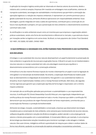 10/03/2024, 15:02 clldd_23.2_u2_esg
https://www.avaeduc.com.br/mod/url/view.php?id=1101573 27/51
A aplicação da inovação e logística verde pode ser observada em diversos setores da economia, desde a
indústria até o comércio varejista. Empresas têm investido em embalagens mais ecoeficientes, sistemas de
transporte sustentáveis, tecnologias de rastreabilidade e monitoramento que permitem a otimização das
operações logísticas e a redução dos impactos ambientais. E representam um caminho promissor para a
gestão sustentável de recursos, alinhando eficiência operacional com responsabilidade ambiental. Essas
abordagens, quando integradas em toda a cadeia de suprimentos, contribuem para a construção de um
futuro mais equilibrado e próspero, em que a preservação do meio ambiente e o desenvolvimento econômico
caminham lado a lado
As certificações e os selos ambientais atuam como um incentivo para que empresas e organizações adotem
práticas sustentáveis, sendo uma forma de reconhecimento e diferencial no mercado, o que estimula a busca
por inovações verdes na logística e em outras áreas. No Brasil, os mais populares são Carbon Trust Standard,
ISO 14001, ISO 26000, ISO 50001, OHSAS 18001.
O QUE EMPRESAS E A SOCIEDADE CIVIL ESTÃO FAZENDO PARA PROMOVER O USO SUSTENTÁVEL
DOS RECURSOS
A Ecologia e o uso sustentável dos recursos naturais desempenham um papel fundamental na preservação do
meio ambiente e na garantia de recursos para as gerações futuras. O Brasil é um país rico em biodiversidade e
recursos naturais e o manejo sustentável tem sido uma abordagem essencial para equilibrar o
desenvolvimento socioeconômico com a conservação ambiental.
A Amazônia é uma das maiores florestas tropicais do mundo e desempenha um papel crucial na regulação do
clima global e na manutenção da biodiversidade. No entanto, a exploração desenfreada da madeira pode
levar ao desmatamento e à degradação do ecossistema. Para garantir o uso sustentável da madeira na
Amazônia, foram implementadas medidas como o manejo florestal certificado. Além disso, são seguidas
normas rigorosas para garantir que a exploração seja feita de forma legal e responsável, com o mínimo
impacto ambiental.
Um exemplo são as certificações aplicadas para promover a sustentabilidade e o uso responsável dos
recursos. A certificação FSC (Forest Stewardship Council) é feita por uma organização independente que
certifica práticas de manejo florestal sustentável em todo o mundo. Empresas que obtêm a certificação FSC
demonstram que seus produtos de origem florestal provêm de fontes responsáveis, contribuindo para a
conservação das florestas e a proteção da biodiversidade.
Alinhando tecnologia, inovação, sustentabilidade e conservação, empresas que desenvolvem tecnologias
inovadoras para a conservação do meio ambiente, como sensores para monitoramento de recursos naturais,
softwares de gestão ambiental e soluções de eficiência energética, podem atender a uma ampla gama de
setores e clientes preocupados com a sustentabilidade. A Conservation Metrics, por exemplo, é uma empresa
de tecnologia que desenvolve soluções inovadoras para monitorar e proteger a vida selvagem e habitats
naturais. Eles usam drones, inteligência artificial e aprendizado de máquina para coletar e analisar dados de
forma mais eficiente, ajudando na conservação de espécies ameaçadas e ecossistemas vulneráveis.

 