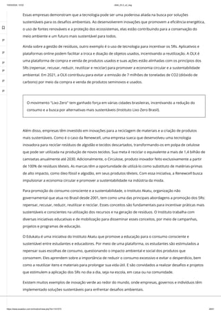 10/03/2024, 15:02 clldd_23.2_u2_esg
https://www.avaeduc.com.br/mod/url/view.php?id=1101573 28/51
Essas empresas demonstram que a tecnologia pode ser uma poderosa aliada na busca por soluções
sustentáveis para os desafios ambientais. Ao desenvolverem inovações que promovem a eficiência energética,
o uso de fontes renováveis e a proteção dos ecossistemas, elas estão contribuindo para a conservação do
meio ambiente e um futuro mais sustentável para todos.
Ainda sobre a gestão de resíduos, outro exemplo é o uso de tecnologia para incentivar os 5Rs. Aplicativos e
plataformas online podem facilitar a troca e doação de objetos usados, incentivando a reutilização. A OLX é
uma plataforma de compra e venda de produtos usados e suas ações estão alinhadas com os princípios dos
5Rs (repensar, recusar, reduzir, reutilizar e reciclar) para promover a economia circular e a sustentabilidade
ambiental. Em 2021, a OLX contribuiu para evitar a emissão de 7 milhões de toneladas de CO2 (dióxido de
carbono) por meio da compra e venda de produtos seminovos e usados.
O movimento "Lixo Zero" tem ganhado força em várias cidades brasileiras, incentivando a redução do
consumo e a busca por alternativas mais sustentáveis (Instituto Lixo Zero Brasil).
Além disso, empresas têm investido em inovações para a reciclagem de materiais e a criação de produtos
mais sustentáveis. Como é o caso da Renewcell, uma empresa sueca que desenvolveu uma tecnologia
inovadora para reciclar resíduos de algodão e tecidos descartados, transformando-os em polpa de celulose
que pode ser utilizada na produção de novos tecidos. Sua meta é reciclar o equivalente a mais de 1,4 bilhão de
camisetas anualmente até 2030. Adicionalmente, o Circulose, produto inovador feito exclusivamente a partir
de 100% de resíduos têxteis. As marcas têm a oportunidade de utilizá-lo como substituto de matérias-primas
de alto impacto, como óleo fóssil e algodão, em seus produtos têxteis. Com essa iniciativa, a Renewcell busca
impulsionar a economia circular e promover a sustentabilidade na indústria da moda.
Para promoção do consumo consciente e a sustentabilidade, o Instituto Akatu, organização não
governamental que atua no Brasil desde 2001, tem como uma das principais abordagens a promoção dos 5Rs:
repensar, recusar, reduzir, reutilizar e reciclar. Esses conceitos são fundamentais para incentivar práticas mais
sustentáveis e conscientes na utilização dos recursos e na geração de resíduos. O Instituto trabalha com
diversas iniciativas educativas e de mobilização para disseminar esses conceitos, por meio de campanhas,
projetos e programas de educação.
O Edukatu é uma iniciativa do Instituto Akatu que promove a educação para o consumo consciente e
sustentável entre estudantes e educadores. Por meio de uma plataforma, os estudantes são estimulados a
repensar suas escolhas de consumo, questionando o impacto ambiental e social dos produtos que
consomem. Eles aprendem sobre a importância de reduzir o consumo excessivo e evitar o desperdício, bem
como a reutilizar itens e materiais para prolongar sua vida útil. E são convidados a realizar desafios e projetos
que estimulem a aplicação dos 5Rs no dia a dia, seja na escola, em casa ou na comunidade.
Existem muitos exemplos de inovação verde ao redor do mundo, onde empresas, governos e indivíduos têm
implementado soluções sustentáveis para enfrentar desafios ambientais.

 