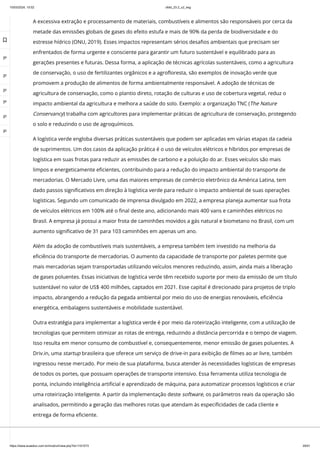 10/03/2024, 15:02 clldd_23.2_u2_esg
https://www.avaeduc.com.br/mod/url/view.php?id=1101573 29/51
A excessiva extração e processamento de materiais, combustíveis e alimentos são responsáveis por cerca da
metade das emissões globais de gases do efeito estufa e mais de 90% da perda de biodiversidade e do
estresse hídrico (ONU, 2019). Esses impactos representam sérios desafios ambientais que precisam ser
enfrentados de forma urgente e consciente para garantir um futuro sustentável e equilibrado para as
gerações presentes e futuras. Dessa forma, a aplicação de técnicas agrícolas sustentáveis, como a agricultura
de conservação, o uso de fertilizantes orgânicos e a agrofloresta, são exemplos de inovação verde que
promovem a produção de alimentos de forma ambientalmente responsável. A adoção de técnicas de
agricultura de conservação, como o plantio direto, rotação de culturas e uso de cobertura vegetal, reduz o
impacto ambiental da agricultura e melhora a saúde do solo. Exemplo: a organização TNC (The Nature
Conservancy) trabalha com agricultores para implementar práticas de agricultura de conservação, protegendo
o solo e reduzindo o uso de agroquímicos.
A logística verde engloba diversas práticas sustentáveis que podem ser aplicadas em várias etapas da cadeia
de suprimentos. Um dos casos da aplicação prática é o uso de veículos elétricos e híbridos por empresas de
logística em suas frotas para reduzir as emissões de carbono e a poluição do ar. Esses veículos são mais
limpos e energeticamente eficientes, contribuindo para a redução do impacto ambiental do transporte de
mercadorias. O Mercado Livre, uma das maiores empresas de comércio eletrônico da América Latina, tem
dado passos significativos em direção à logística verde para reduzir o impacto ambiental de suas operações
logísticas. Segundo um comunicado de imprensa divulgado em 2022, a empresa planeja aumentar sua frota
de veículos elétricos em 100% até o final deste ano, adicionando mais 400 vans e caminhões elétricos no
Brasil. A empresa já possui a maior frota de caminhões movidos a gás natural e biometano no Brasil, com um
aumento significativo de 31 para 103 caminhões em apenas um ano.
Além da adoção de combustíveis mais sustentáveis, a empresa também tem investido na melhoria da
eficiência do transporte de mercadorias. O aumento da capacidade de transporte por paletes permite que
mais mercadorias sejam transportadas utilizando veículos menores reduzindo, assim, ainda mais a liberação
de gases poluentes. Essas iniciativas de logística verde têm recebido suporte por meio da emissão de um título
sustentável no valor de US$ 400 milhões, captados em 2021. Esse capital é direcionado para projetos de triplo
impacto, abrangendo a redução da pegada ambiental por meio do uso de energias renováveis, eficiência
energética, embalagens sustentáveis e mobilidade sustentável.
Outra estratégia para implementar a logística verde é por meio da roteirização inteligente, com a utilização de
tecnologias que permitem otimizar as rotas de entrega, reduzindo a distância percorrida e o tempo de viagem.
Isso resulta em menor consumo de combustível e, consequentemente, menor emissão de gases poluentes. A
Driv.in, uma startup brasileira que oferece um serviço de drive-in para exibição de filmes ao ar livre, também
ingressou nesse mercado. Por meio de sua plataforma, busca atender às necessidades logísticas de empresas
de todos os portes, que possuam operações de transporte intensivo. Essa ferramenta utiliza tecnologia de
ponta, incluindo inteligência artificial e aprendizado de máquina, para automatizar processos logísticos e criar
uma roteirização inteligente. A partir da implementação deste software, os parâmetros reais da operação são
analisados, permitindo a geração das melhores rotas que atendam às especificidades de cada cliente e
entrega de forma eficiente.

 