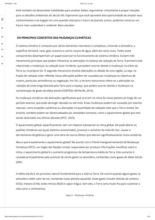 10/03/2024, 15:02 clldd_23.2_u2_esg
https://www.avaeduc.com.br/mod/url/view.php?id=1101573 3/51
Você também vai desenvolver habilidades para analisar dados, argumentar criticamente e propor soluções
para os desafios ambientais do século XXI. Esperamos que você aproveite esta oportunidade de ampliar seus
conhecimentos e se engajar em uma questão vital para o futuro do planeta. Juntos, podemos construir um
futuro mais sustentável e resiliente. Bons estudos!
OS PRINCIPAIS CONCEITOS DAS MUDANÇAS CLIMÁTICAS
O sistema climático é composto por vários elementos interativos e complexos, incluindo a atmosfera, a
superfície terrestre, neve, gelo, oceanos e outros corpos de água, além dos seres vivos. Todos esses
componentes desempenham um papel essencial no funcionamento do sistema climático. Existem três
mecanismos principais que podem influenciar as alterações no balanço de radiação da Terra. O primeiro está
relacionado a mudanças na radiação solar incidente, que podem ocorrer devido a mudanças na órbita da
Terra ou no próprio Sol. O segundo mecanismo envolve alterações no albedo de uma região, ou seja, na
fração de radiação solar refletida. Essas alterações podem ser causadas por mudanças na cobertura de
nuvens, partículas atmosféricas ou vegetação. Por fim, o terceiro mecanismo refere-se a alterações na
radiação de onda longa liberada pela Terra para o espaço, que podem ocorrer devido a mudanças na
concentração de gases de efeito estufa (CORTESE; NATALINI, 2014).
As mudanças climáticas são alterações significativas que ocorrem no clima do nosso planeta ao longo de um
período extenso, que pode abranger décadas ou até mais. Essas mudanças podem ser causadas por eventos
naturais, como erupções vulcânicas ou alterações na quantidade de radiação solar que a Terra recebe. No
entanto, também podem ser desencadeadas por atividades humanas, como o aquecimento global que vem
sendo observado nas últimas décadas (IPCC, 2023).
O aquecimento global, especificamente, tem um impacto substancial no clima global. Ele pode alterar os
padrões climáticos aos quais estamos acostumados, provocar o aumento do nível do mar, causar o
derretimento de geleiras e gerar uma série de outros efeitos que alteram significativamente nosso ambiente.
Mas o que é exatamente o aquecimento global? De acordo com o Painel Intergovernamental de Mudanças
Climáticas (IPCC), um órgão das Nações Unidas responsável por produzir informações científicas sobre o
clima, o aquecimento global é o aumento progressivo da temperatura média da Terra. Este aumento é
causado principalmente pelo acúmulo de certos gases na atmosfera, conhecidos como gases de efeito estufa
(GEE).
O efeito estufa é um processo natural fundamental para a vida na Terra. Ele ocorre quando alguns gases na
atmosfera retêm calor do sol, mantendo nosso planeta aquecido. Esses gases incluem dióxido de carbono
(CO2), metano (CH4), óxido nitroso (N2O) e vapor d'água. Sem eles, a Terra seria muito fria para sustentar a
vida como a conhecemos.
Figura 1 - Mudanças climáticas

 