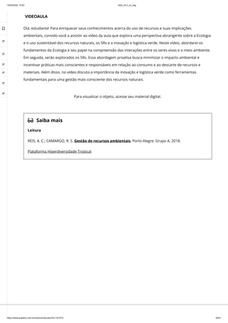 10/03/2024, 15:02 clldd_23.2_u2_esg
https://www.avaeduc.com.br/mod/url/view.php?id=1101573 30/51
VIDEOAULA
Olá, estudante! Para enriquecer seus conhecimentos acerca do uso de recursos e suas implicações
ambientais, convido você a assistir ao vídeo da aula que explora uma perspectiva abrangente sobre a Ecologia
e o uso sustentável dos recursos naturais, os 5Rs e a inovação e logística verde. Neste vídeo, abordarei os
fundamentos da Ecologia e seu papel na compreensão das interações entre os seres vivos e o meio ambiente.
Em seguida, serão explorados os 5Rs. Essa abordagem proativa busca minimizar o impacto ambiental e
incentivar práticas mais conscientes e responsáveis em relação ao consumo e ao descarte de recursos e
materiais. Além disso, no vídeo discuto a importância da inovação e logística verde como ferramentas
fundamentais para uma gestão mais consciente dos recursos naturais.
 Saiba mais
Leitura
REIS, A. C.; CAMARGO, R. S. Gestão de recursos ambientais. Porto Alegre: Grupo A, 2018.
Plataforma Hiperdiversidade Tropical.
Para visualizar o objeto, acesse seu material digital.

 