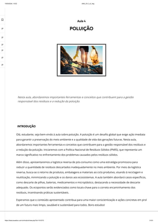 10/03/2024, 15:02 clldd_23.2_u2_esg
https://www.avaeduc.com.br/mod/url/view.php?id=1101573 31/51
INTRODUÇÃO
Olá, estudante, seja bem-vindo à aula sobre poluição. A poluição é um desafio global que exige ação imediata
para garantir a preservação do meio ambiente e a qualidade de vida das gerações futuras. Nesta aula,
abordaremos importantes ferramentas e conceitos que contribuem para a gestão responsável dos resíduos e
a redução da poluição. Iniciaremos com a Política Nacional de Resíduos Sólidos (PNRS), que representa um
marco significativo no enfrentamento dos problemas causados pelos resíduos sólidos.
Além disso, apresentaremos a logística reversa de pós-consumo como uma estratégia promissora para
reduzir a quantidade de resíduos descartados inadequadamente no meio ambiente. Por meio da logística
reversa, busca-se o retorno de produtos, embalagens e materiais ao ciclo produtivo, visando à reciclagem e
reutilização, minimizando a poluição e os danos aos ecossistemas. A aula também abordará casos específicos,
como descarte de pilhas, baterias, medicamentos e microplástico, destacando a necessidade de descarte
adequado. Os ecopontos serão evidenciados como locais-chave para o correto encaminhamento dos
resíduos, incentivando práticas sustentáveis.
Esperamos que o conteúdo apresentado contribua para uma maior conscientização e ações concretas em prol
de um futuro mais limpo, saudável e sustentável para todos. Bons estudos!
Aula 4
POLUIÇÃO
Nesta aula, abordaremos importantes ferramentas e conceitos que contribuem para a gestão
responsável dos resíduos e a redução da poluição.

 