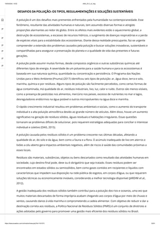 10/03/2024, 15:02 clldd_23.2_u2_esg
https://www.avaeduc.com.br/mod/url/view.php?id=1101573 32/51
DESAFIOS DA POLUIÇÃO: OS TIPOS, REGULAMENTAÇÕES E SOLUÇÕES SUSTENTÁVEIS
A poluição é um dos desafios mais prementes enfrentados pela humanidade na contemporaneidade. Esse
fenômeno, resultante das atividades humanas e naturais, tem assumido diversas formas e atingido
proporções alarmantes ao redor do globo. Entre os efeitos mais evidentes estão o aquecimento global, a
destruição de ecossistemas, a escassez de recursos hídricos, o surgimento de doenças respiratórias e a perda
de espécies vitais para a estabilidade dos ecossistemas. Diante dessa realidade preocupante, faz-se urgente
compreender a extensão dos problemas causados pela poluição e buscar soluções inovadoras, sustentáveis e
compartilhadas para assegurar a preservação do planeta e a qualidade de vida das presentes e futuras
gerações.
A poluição pode assumir muitas formas, desde compostos orgânicos e outras substâncias químicas até
diferentes tipos de energia. A severidade de um poluente para a saúde humana e para os ecossistemas é
baseada em sua natureza química, quantidade ou concentração e persistência. O Programa das Nações
Unidas para o Meio Ambiente (Pnuma) (2017) identificou seis tipos de poluição: ar, água doce, terra e solo,
marinha, química e por resíduos. Alguns tipos de poluição são facilmente percebidos, como certas formas de
água contaminada, má qualidade do ar, resíduos industriais, lixo, luz, calor e ruído. Outros são menos visíveis,
como a presença de pesticidas nos alimentos, mercúrio nos peixes, excesso de nutrientes no mar e lagos,
desreguladores endócrinos na água potável e outros micropoluentes na água doce e marinha.
O rápido crescimento industrial resultou em problemas ambientais e sociais, como o aumento do transporte
individual e a alta poluição atmosférica devido ao grande número de veículos. Além disso, houve um aumento
significativo na geração de resíduos sólidos, águas residuais e habitações irregulares. Essas questões
tornaram-se problemas difíceis de solucionar, pois requerem estratégias adequadas para conciliar o interesse
individual e coletivo (DIAS, 2015).
A poluição causada pelos resíduos sólidos é um problema crescente nas últimas décadas, afetando a
qualidade do ar, do solo e da água, bem como a fauna e a flora. O acúmulo inadequado de lixo em aterros e
lixões a céu aberto gera impactos ambientais negativos, além de riscos à saúde das comunidades próximas a
esses locais.
Resíduos são materiais, substâncias, objetos ou bens descartados como resultado das atividades humanas em
sociedade, cujo destino final pode, deve ou é obrigatório que seja tratado. Esses resíduos podem ser
encontrados em estados sólidos ou semissólidos, bem como gases contidos em recipientes e líquidos com
características que impedem sua disposição na rede pública de esgotos, em corpos d’água, ou que requerem
soluções técnicas ou economicamente inviáveis, considerando a melhor tecnologia disponível (JARDIM et al.,
2012).
A gestão inadequada dos resíduos sólidos também contribui para a poluição dos rios e oceanos, uma vez que
muitos materiais descartados de forma imprópria acabam chegando aos corpos d'água por meio de chuvas e
ventos, causando danos à vida marinha e comprometendo a cadeia alimentar. Com objetivo de reduzir e dar a
destinação correta aos resíduos, a Política Nacional de Resíduos Sólidos (PNRS) é um conjunto de diretrizes e
ações adotadas pelo governo para promover uma gestão mais eficiente dos resíduos sólidos no Brasil.

 