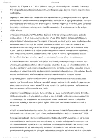 10/03/2024, 15:02 clldd_23.2_u2_esg
https://www.avaeduc.com.br/mod/url/view.php?id=1101573 33/51
Aprovada em 2010 pela Lei nº 12.305, a PNRS busca soluções sustentáveis para o tratamento, a destinação
final e disposição adequada dos resíduos sólidos, visando à preservação do meio ambiente e à promoção da
saúde pública.
As principais diretrizes da PNRS são: responsabilidade compartilhada; prevenção e minimização; logística
reversa; metas e planos; coleta seletiva; e engajamento da sociedade civil. A legislação estabelece a adoção da
responsabilidade compartilhada pelos diversos agentes envolvidos na geração de resíduos, como fabricantes,
importadores, distribuidores, comerciantes, cidadãos e prestadores de serviços de manejo dos resíduos
sólidos urbanos.
A Instrução Normativa Ibama nº 13, de 18 de dezembro de 2012, é um importante marco na gestão de
resíduos sólidos no Brasil. Essa normativa estabelece a "Lista Oficial Brasileira de Resíduos Sólidos", um
documento detalhado que desempenha um papel fundamental como instrumento para a gestão responsável
e eficiente dos resíduos no país. Os Resíduos Sólidos Urbanos (RSU), lixo doméstico, são gerados em
residências, comércios e serviços e incluem materiais como papel, plástico, vidro, metal, alimentos, entre
outros. Os resíduos eletrônicos (e-lixo) são provenientes de equipamentos eletroeletrônicos descartados,
como computadores, celulares, eletrodomésticos, entre outros. Os resíduos orgânicos são os resíduos
biodegradáveis de origem animal ou vegetal, como restos de alimentos, folhas e aparas de grama.
O aumento do consumo e a crescente produção de resíduos têm gerado impactos significativos no meio
ambiente, ameaçando ecossistemas, a biodiversidade e a qualidade de vida das comunidades ao redor do
mundo. A logística reversa é um conceito que busca minimizar o impacto ambiental da produção e consumo
de produtos, promovendo a coleta, reciclagem e reintegração dos resíduos sólidos ao ciclo produtivo. Quando
aplicada ao pós-consumo, a logística reversa assume um papel essencial no combate à poluição.
A experiência global e brasileira têm demonstrado que as regulamentações relacionadas a resíduos de
maneira geral devem abranger, de forma responsável, todos os participantes das cadeias diretas e reversas
desses produtos, a fim de garantir a sua eficácia. Isso envolve criar condições para que a logística reversa
funcione de maneira eficiente (JARDIM et al., 2012).
A logística reversa (LR) de pós-consumo é uma estratégia que busca reverter o fluxo tradicional de resíduos
sólidos, direcionando-os de volta ao ciclo produtivo ou para destinações ambientalmente adequadas. Essa
abordagem visa a dar uma nova vida aos materiais descartados, recuperando recursos e reduzindo a
necessidade de extração de matérias-primas virgens, contribuindo para uma economia mais circular e
sustentável.
A logística reversa é essencial após a compra do produto, abrangendo devoluções, reciclagem e reuso. Ela está
intimamente relacionada ao fluxo logístico direto, sendo essencial para o seu funcionamento (LUZ, 2021).
Um dos princípios das LR, é da responsabilidade estendida do produtor (REP), que atribui aos fabricantes a
responsabilidade de recolher e dar destinação adequada aos produtos após o uso pelo consumidor. Essa
abordagem incentiva a criação de produtos com menor impacto ambiental e fomenta a economia circular.
Conforme mencionado por Weetman (2020), a economia circular tem sua base na sustentabilidade,
promovendo a criação de produtos que sejam livres de resíduos, capazes de conservar recursos e operar em

 