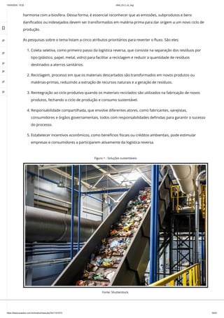 10/03/2024, 15:02 clldd_23.2_u2_esg
https://www.avaeduc.com.br/mod/url/view.php?id=1101573 34/51
harmonia com a biosfera. Dessa forma, é essencial reconhecer que as emissões, subprodutos e bens
danificados ou indesejados devem ser transformados em matéria-prima para dar origem a um novo ciclo de
produção.
As pesquisas sobre o tema listam a cinco atributos prioritários para reverter o fluxo. São eles:
1. Coleta seletiva, como primeiro passo da logística reversa, que consiste na separação dos resíduos por
tipo (plástico, papel, metal, vidro) para facilitar a reciclagem e reduzir a quantidade de resíduos
destinados a aterros sanitários.
2. Reciclagem, processo em que os materiais descartados são transformados em novos produtos ou
matérias-primas, reduzindo a extração de recursos naturais e a geração de resíduos.
3. Reintegração ao ciclo produtivo quando os materiais reciclados são utilizados na fabricação de novos
produtos, fechando o ciclo de produção e consumo sustentável.
4. Responsabilidade compartilhada, que envolve diferentes atores, como fabricantes, varejistas,
consumidores e órgãos governamentais, todos com responsabilidades definidas para garantir o sucesso
do processo.
5. Estabelecer incentivos econômicos, como benefícios fiscais ou créditos ambientais, pode estimular
empresas e consumidores a participarem ativamente da logística reversa.
Figura 1 - Soluções sustentáveis
Fonte: Shutterstock.

 