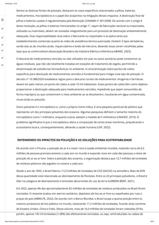10/03/2024, 15:02 clldd_23.2_u2_esg
https://www.avaeduc.com.br/mod/url/view.php?id=1101573 35/51
Dentre as diversas fontes de poluição, destacam-se casos específicos relacionados a pilhas, baterias,
medicamentos, microplásticos e o papel dos ecopontos na mitigação desses impactos. A destinação final de
pilhas e baterias usadas é regulamentada pela Resolução CONAMA nº 401/2008. De acordo com o artigo 6
desta resolução, as pilhas e baterias mencionadas no artigo 1º, sejam de fabricação nacional ou importadas,
utilizadas ou inservíveis, devem ser enviadas integralmente para um processo de destinação ambientalmente
adequada. Essa responsabilidade recai sobre o fabricante ou importador e se aplica tanto aos
estabelecimentos comerciais quanto às redes de assistência técnica autorizada. Existem 3 tipos de baterias,
sendo elas as de chumbo-ácido, níquel-cádmio e óxido de mercúrio, devendo essas serem recolhidas pelas
lojas que as comercializam (Associação Brasileira da Indústria Elétrica e Eletrônica-ABINEE, 2023).
O descarte de medicamentos vencidos ou não utilizados em pias ou vasos sanitários pode contaminar as
águas residuais, que não são totalmente tratadas em estações de tratamento de esgoto, permitindo a
disseminação de substâncias farmacêuticas no ambiente. A conscientização sobre pontos de coleta
específicos para devolução de medicamentos vencidos é fundamental para mitigar esse tipo de poluição. O
decreto nº 10.388/2020 estabelece regras para o descarte correto de medicamentos: drogarias e farmácias
devem ter pelo menos um ponto de coleta a cada 10 mil habitantes. Esses pontos de coleta têm como objetivo
proporcionar a destinação adequada para medicamentos vencidos, impedindo que sejam consumidos de
forma imprópria ou que contaminem o meio ambiente ao se dissolverem, resultando em água contaminada,
chuva ácida ou poluição.
Outro poluente é o microplástico e, como o próprio nome indica, é uma pequena partícula de plástico que
representa um dos principais poluentes dos oceanos. Algumas pesquisas definem o tamanho máximo do
microplástico como 1 milímetro, enquanto outras adotam a medida de 5 milímetros (UNIVASF, 2019). O
problema significativo é que o microplástico altera a composição de certas áreas marítimas, prejudicando o
ecossistema local e, consequentemente, afetando a saúde humana (USP, 2022).
ENTENDENDO OS IMPACTOS DA POLUIÇÃO E AS SOLUÇÕES PARA SUSTENTABILIDADE
De acordo com o Pnuma, a poluição do ar é o maior risco à saúde ambiental mundial, matando cerca de 6,5
milhões de pessoas prematuramente a cada ano no mundo e expondo nove em cada dez pessoas a níveis de
poluição do ar ao ar livre. Sobre a poluição dos oceanos, a organização destaca que 12,7 milhões de toneladas
de resíduos plásticos são jogados no oceano a cada ano.
Desde o ano de 1850, o Brasil liberou 112,9 bilhões de toneladas de CO2 (GtCO2) na atmosfera. Mais de 85%
dessa quantidade está relacionada ao desmatamento de florestas. Entre os 20 principais poluidores, o Brasil é
líder na categoria de desmatamento e emissões decorrentes do uso da terra (CARBON BRIEF, 2021).
Em 2022, apenas 4% das aproximadamente 82 milhões de toneladas de resíduos produzidos no Brasil foram
recicladas. O restante acabou em aterros sanitários, depósitos de lixo ao ar livre ou espalhados por ruas e
praças do país (ABRELPE, 2022). De acordo com o Banco Mundial, o Brasil ocupa a quarta posição entre os
maiores produtores de lixo plástico no mundo, totalizando 11,3 milhões de toneladas, ficando atrás somente
de Estados Unidos, China e Índia. Desse volume, mais de 10,3 milhões de toneladas foram coletadas (91%),
porém, apenas 145 mil toneladas (1,28%) são efetivamente recicladas, ou seja, reintroduzidas na cadeia de

 