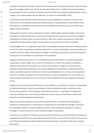 10/03/2024, 15:02 clldd_23.2_u2_esg
https://www.avaeduc.com.br/mod/url/view.php?id=1101573 36/51
produção como produto secundário. Esse é um dos menores índices da pesquisa e está bem abaixo da média
global de reciclagem plástica, que é de 9%. Ou seja, aproximadamente 7,7 milhões de toneladas de plástico
são destinados aos aterros sanitários, enquanto outros 2,4 milhões de toneladas são descartados de maneira
irregular, sem receber qualquer tipo de tratamento, em lixões a céu aberto (WWF, 2019).
A Política Nacional de Resíduos Sólidos representa um avanço significativo na busca por um futuro mais
sustentável e livre da poluição causada pelos resíduos sólidos. A responsabilidade compartilhada é a base
dessa política e o envolvimento de todos os setores da sociedade é essencial para que suas metas e seus
objetivos sejam alcançados.
Preocupada em prevenir e reduzir a geração de resíduos, a PNRS propõe a adoção de hábitos de consumo
sustentável e a implementação de um conjunto de instrumentos para promover o aumento da reciclagem e
reutilização dos resíduos sólidos com valor econômico. Além disso, a política busca garantir a destinação
ambientalmente adequada dos rejeitos, ou seja, daquilo que não pode ser reciclado ou reutilizado.
Essa abordagem tem como objetivo principal reduzir a quantidade de resíduos descartados inadequadamente
em aterros e lixões, minimizando os impactos ambientais e os riscos à saúde pública. A prática de hábitos de
consumo consciente, aliada à valorização da reciclagem e reutilização de materiais, torna-se essencial para a
construção de uma sociedade mais sustentável e menos poluente.
A logística reversa de pós-consumo é uma estratégia promissora para enfrentar o problema da poluição
causada pelos resíduos sólidos. Esse conjunto de atividades visa o retorno dos produtos, embalagens e
materiais descartados ao ciclo produtivo, por meio de coleta seletiva, reciclagem ou outras formas de
destinação ambientalmente adequada. Com a responsabilidade compartilhada e o comprometimento de
todos os envolvidos, podemos transformar o cenário atual de desperdício em um futuro mais sustentável e
consciente. A adoção da logística reversa de pós-consumo é um passo importante rumo a um mundo com
menos poluição, preservação dos recursos naturais e maior qualidade de vida para as gerações presentes e
futuras.
A logística reversa traz inúmeros benefícios para o meio ambiente e a sociedade. Ao incentivar a recuperação
de materiais descartados, reduz-se a quantidade de resíduos enviados para aterros sanitários e lixões,
minimizando a poluição do solo e das águas subterrâneas. Além disso, a reutilização e reciclagem dos
materiais contribuem para a diminuição da extração de recursos naturais, preservando ecossistemas e
reduzindo as emissões de gases de efeito estufa.
Apesar dos benefícios evidentes, ela ainda enfrenta desafios como a conscientização da população, a
infraestrutura adequada para a coleta seletiva e o investimento em tecnologias de reciclagem. Entretanto,
essa abordagem também traz oportunidades econômicas, como a geração de empregos na cadeia de
reciclagem e o desenvolvimento de novos modelos de negócios sustentáveis.
De acordo com o relatório The Global E-waste Monitor 2020, anualmente, mais de 53 milhões de toneladas de
equipamentos eletroeletrônicos e pilhas são descartadas em todo o mundo. Em 2019, somente no Brasil, mais
de 2 milhões de toneladas de resíduos eletrônicos foram descartadas, com menos de 3% sendo reciclados
(ONU, 2022).

 
