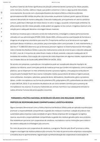 10/03/2024, 15:02 clldd_23.2_u2_esg
https://www.avaeduc.com.br/mod/url/view.php?id=1101573 37/51
As pilhas e baterias são fontes significativas de poluição ambiental devido à presença de metais pesados,
como mercúrio, chumbo, cádmio e níquel, que podem contaminar o solo e a água quando descartados
incorretamente. De acordo com a Associação Brasileira da Indústria Elétrica e Eletrônica (Abinee),
aproximadamente 800 milhões de pilhas são consumidas anualmente no Brasil, porém apenas 5% desse
volume é descartado de maneira adequada. O descarte inadequado, principalmente em aterros sanitários
comuns, pode levar à liberação de metais tóxicos no solo e na água, causando contaminação ambiental. As
pilhas alcalinas não têm metais pesados, então podem ser jogadas no lixo comum. A logística reversa é uma
solução para o adequado descarte e reciclagem desses materiais.
Há diversas iniciativas para o descarte correto de medicamentos, embalagens e objetos perfurocortantes
utilizados em sua administração (PFIZER, 2020). Desde 2009, a Anvisa autoriza a participação de farmácias e
drogarias em programas voluntários para esse fim. É importante verificar se as farmácias em sua região
participam dessas iniciativas e, caso positivo, peça orientações sobre como proceder. E, mais recentemente, o
Decreto nº 10.388/2020 determina que as farmácias precisam registrar no Sistema Nacional de Informações
sobre a Gestão dos Resíduos Sólidos o peso dos medicamentos antes de enviá-los para o descarte adequado.
Em 2021, mais de 3 mil pontos de coleta foram criados no Brasil, evitando o descarte inadequado de 53
toneladas de remédios. Outra opção são os pontos de coleta disponíveis em algumas cidades, especialmente
nas Unidades Básicas de Saúde (UBS) (MINISTÉRIO DA SAÚDE, 2022).
De acordo com pesquisas, a poluição por microplásticos pode ser causada pelo descarte impróprio de
plásticos na indústria, assim como pela perda de matérias-primas que contêm microplásticos, como os pellets
plásticos, que se dispersam no meio ambiente durante o processo logístico. Uma pesquisa conduzida em
conjunto pela Fundação North Sea e outras instituições revelou que produtos de beleza e higiene pessoal,
como esfoliantes, shampoos, sabonetes, pastas de dente, delineadores, desodorantes, gloss e protetores
labiais, contêm microplásticos nas formas de polietileno (PE), polipropileno (PP), politereftalato de etileno (PET)
e nylon (MCSUK, 2023). O uso excessivo de plásticos de uso único também contribui para a presença de
microplásticos nos oceanos. O consumo inadvertido por animais marinhos e sua subsequente entrada na
cadeia alimentar humana são preocupações crescentes.
TORNANDO A POLÍTICA NACIONAL DE RESÍDUOS SÓLIDOS UMA REALIDADE: EXEMPLOS
PRÁTICOS DE RESPONSABILIDADE COMPARTILHADA E LOGÍSTICA REVERSA
Alguns exemplos demonstram como a Política Nacional de Resíduos Sólidos pode ser aplicada na prática para
promover a responsabilidade compartilhada na gestão dos resíduos e incentivar a adoção de práticas mais
sustentáveis pelas empresas e pela sociedade em geral. Muitas empresas têm se engajado na logística
reversa, assumindo a responsabilidade compartilhada na gestão dos resíduos gerados pelos seus produtos.
Elas estabelecem parcerias com cooperativas de catadores, recicladores e outras instituições para coletar e
dar destino adequado às embalagens pós-consumo.
Por meio de parcerias com cooperativas de catadores, o programa “Reciclar pelo Brasil” promove a coleta,
triagem e reciclagem de resíduos plásticos pós-consumo. Por meio da parceria entre empresas e associações,
a iniciativa atua no aprimoramento, regularização e profissionalização das cooperativas e associações de

 