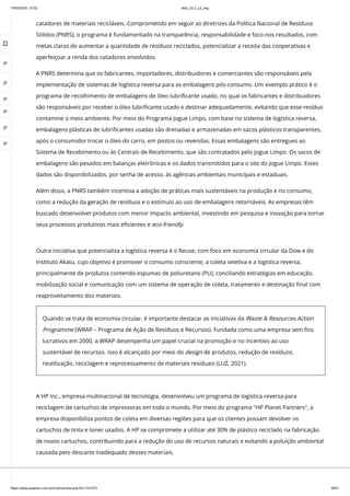10/03/2024, 15:02 clldd_23.2_u2_esg
https://www.avaeduc.com.br/mod/url/view.php?id=1101573 38/51
catadores de materiais recicláveis. Comprometido em seguir as diretrizes da Política Nacional de Resíduos
Sólidos (PNRS), o programa é fundamentado na transparência, responsabilidade e foco nos resultados, com
metas claras de aumentar a quantidade de resíduos reciclados, potencializar a receita das cooperativas e
aperfeiçoar a renda dos catadores envolvidos.
A PNRS determina que os fabricantes, importadores, distribuidores e comerciantes são responsáveis pela
implementação de sistemas de logística reversa para as embalagens pós-consumo. Um exemplo prático é o
programa de recolhimento de embalagens de óleo lubrificante usado, no qual os fabricantes e distribuidores
são responsáveis por receber o óleo lubrificante usado e destinar adequadamente, evitando que esse resíduo
contamine o meio ambiente. Por meio do Programa Jogue Limpo, com base no sistema de logística reversa,
embalagens plásticas de lubrificantes usadas são drenadas e armazenadas em sacos plásticos transparentes,
após o consumidor trocar o óleo do carro, em postos ou revendas. Essas embalagens são entregues ao
Sistema de Recebimento ou às Centrais de Recebimento, que são contratados pelo Jogue Limpo. Os sacos de
embalagens são pesados em balanças eletrônicas e os dados transmitidos para o site do Jogue Limpo. Esses
dados são disponibilizados, por senha de acesso, às agências ambientais municipais e estaduais.
Além disso, a PNRS também incentiva a adoção de práticas mais sustentáveis na produção e no consumo,
como a redução da geração de resíduos e o estímulo ao uso de embalagens retornáveis. As empresas têm
buscado desenvolver produtos com menor impacto ambiental, investindo em pesquisa e inovação para tornar
seus processos produtivos mais eficientes e eco-friendly.
A HP Inc., empresa multinacional de tecnologia, desenvolveu um programa de logística reversa para
reciclagem de cartuchos de impressoras em todo o mundo. Por meio do programa "HP Planet Partners", a
empresa disponibiliza pontos de coleta em diversas regiões para que os clientes possam devolver os
cartuchos de tinta e toner usados. A HP se compromete a utilizar até 30% de plástico reciclado na fabricação
de novos cartuchos, contribuindo para a redução do uso de recursos naturais e evitando a poluição ambiental
causada pelo descarte inadequado desses materiais.
Outra iniciativa que potencializa a logística reversa é o Reuse, com foco em economia circular da Dow e do
Instituto Akatu, cujo objetivo é promover o consumo consciente, a coleta seletiva e a logística reversa,
principalmente de produtos contendo espumas de poliuretano (PU), conciliando estratégias em educação,
mobilização social e comunicação com um sistema de operação de coleta, tratamento e destinação final com
reaproveitamento dos materiais.
Quando se trata de economia circular, é importante destacar as iniciativas da Waste & Resources Action
Programme (WRAP – Programa de Ação de Resíduos e Recursos). Fundada como uma empresa sem fins
lucrativos em 2000, a WRAP desempenha um papel crucial na promoção e no incentivo ao uso
sustentável de recursos. Isso é alcançado por meio do design de produtos, redução de resíduos,
reutilização, reciclagem e reprocessamento de materiais residuais (LUZ, 2021).

 