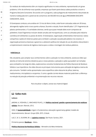 10/03/2024, 15:02 clldd_23.2_u2_esg
https://www.avaeduc.com.br/mod/url/view.php?id=1101573 39/51
Os resíduos de medicamentos têm um impacto significativo no meio ambiente, representando um grave
problema. A fim de enfrentar essa questão, empresas que fazem parte dessa cadeia produtiva criaram o
Programa Descarte Consciente. De acordo com o programa, cada quilograma de medicamento descartado de
maneira inadequada tem o potencial de contaminar até 450.000 litros de água (PROGRAMA DESCARTE
CONSCIENTE, 2023).
O Greenpeace conduziu uma análise em 13 rios do Reino Unido, onde foram colocadas redes em 30 áreas,
abrangendo regiões tanto rurais quanto urbanas. Durante o estudo, foram identificados 1.271 fragmentos de
plástico pertencentes a 15 variedades distintas, sendo que quase metade deles eram compostos de
polietileno. Esses fragmentos incluíam desde canudos até micropartículas, como as utilizadas pela indústria
cosmética em esfoliantes ou pastas de dente. O Greenpeace, organização ambientalista internacional, realiza
campanhas e ações em diversos países para combater a poluição causada pelo plástico nos oceanos. A
organização pressiona empresas e governos a adotarem políticas de redução do uso de plástico descartável e
a implementarem sistemas de logística reversa para a coleta e reciclagem de resíduos plásticos.
VIDEOAULA
Olá, estudante, para ampliar seus conhecimentos sobre a poluição no meio ambiente, assista ao vídeo que
aborda um tema de extrema relevância para o nosso planeta: a poluição e ações que podem ser tomadas
para combatê-la. Ao longo do vídeo, exploraremos conceitos fundamentais da Política Nacional de Resíduos
Sólidos e sua importância. No vídeo discuto os principais instrumentos para utilização da logística reversa de
pós-consumo. Também serão apresentados casos específicos sobre descarte de pilhas, baterias,
medicamentos, microplástico e ecopontos. E como a gestão correta desses materiais pode fazer a diferença
na redução da poluição ambiental e na preservação dos recursos naturais.
 Saiba mais
Leitura
JARDIM, A.; YOSHIDA, C.; MACHADO FILHO, J. V. Política nacional, gestão e gerenciamento de resíduos
sólidos. Barueri: Manole, 2012.
DIAS, R. Sustentabilidade: origem e fundamentos; educação e governança global; modelo de
desenvolvimento. Barueri: Grupo GEN, 2015. E-book.
LUZ, C. B. S.; SILVEIRA, M. L. Logística reversa. São Paulo: Saraiva, 2021.
Primeiros passos: Resíduos – Akatu.
Política Nacional de Resíduos Sólidos – Ministério do Meio Ambiente.
Para visualizar o objeto, acesse seu material digital.

 