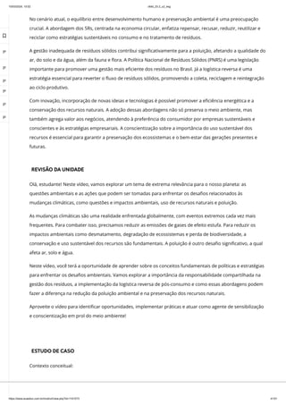 10/03/2024, 15:02 clldd_23.2_u2_esg
https://www.avaeduc.com.br/mod/url/view.php?id=1101573 41/51
No cenário atual, o equilíbrio entre desenvolvimento humano e preservação ambiental é uma preocupação
crucial. A abordagem dos 5Rs, centrada na economia circular, enfatiza repensar, recusar, reduzir, reutilizar e
reciclar como estratégias sustentáveis no consumo e no tratamento de resíduos.
A gestão inadequada de resíduos sólidos contribui significativamente para a poluição, afetando a qualidade do
ar, do solo e da água, além da fauna e flora. A Política Nacional de Resíduos Sólidos (PNRS) é uma legislação
importante para promover uma gestão mais eficiente dos resíduos no Brasil. Já a logística reversa é uma
estratégia essencial para reverter o fluxo de resíduos sólidos, promovendo a coleta, reciclagem e reintegração
ao ciclo produtivo.
Com inovação, incorporação de novas ideias e tecnologias é possível promover a eficiência energética e a
conservação dos recursos naturais. A adoção dessas abordagens não só preserva o meio ambiente, mas
também agrega valor aos negócios, atendendo à preferência do consumidor por empresas sustentáveis e
conscientes e às estratégias empresariais. A conscientização sobre a importância do uso sustentável dos
recursos é essencial para garantir a preservação dos ecossistemas e o bem-estar das gerações presentes e
futuras.
REVISÃO DA UNIDADE
Olá, estudante! Neste vídeo, vamos explorar um tema de extrema relevância para o nosso planeta: as
questões ambientais e as ações que podem ser tomadas para enfrentar os desafios relacionados às
mudanças climáticas, como questões e impactos ambientais, uso de recursos naturais e poluição.
As mudanças climáticas são uma realidade enfrentada globalmente, com eventos extremos cada vez mais
frequentes. Para combater isso, precisamos reduzir as emissões de gases de efeito estufa. Para reduzir os
impactos ambientais como desmatamento, degradação de ecossistemas e perda de biodiversidade, a
conservação e uso sustentável dos recursos são fundamentais. A poluição é outro desafio significativo, a qual
afeta ar, solo e água.
Neste vídeo, você terá a oportunidade de aprender sobre os conceitos fundamentais de políticas e estratégias
para enfrentar os desafios ambientais. Vamos explorar a importância da responsabilidade compartilhada na
gestão dos resíduos, a implementação da logística reversa de pós-consumo e como essas abordagens podem
fazer a diferença na redução da poluição ambiental e na preservação dos recursos naturais.
Aproveite o vídeo para identificar oportunidades, implementar práticas e atuar como agente de sensibilização
e conscientização em prol do meio ambiente!
ESTUDO DE CASO
Contexto conceitual:

 