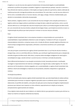 10/03/2024, 15:02 clldd_23.2_u2_esg
https://www.avaeduc.com.br/mod/url/view.php?id=1101573 42/51
A logística e o uso de recursos são aspectos fundamentais intrinsecamente ligados à sustentabilidade
ambiental e econômica de qualquer sociedade. A logística é responsável por planejar, executar e controlar o
fluxo eficiente de materiais, produtos e informações ao longo da cadeia de suprimentos, desde a obtenção de
matérias-primas até a entrega dos produtos aos consumidores. Por outro lado, o uso de recursos refere-se à
forma como a sociedade utiliza os recursos naturais, como água, energia, minerais e biodiversidade, para
atender às necessidades e demandas da população.
Neste contexto, a logística verde e o uso consciente de recursos emergem como soluções promissoras. A
logística verde visa integrar práticas sustentáveis ao longo de toda a cadeia de suprimentos, como o uso de
veículos elétricos ou a otimização das rotas de transporte para reduzir as emissões de gases do efeito estufa.
Já o uso consciente de recursos envolve a adoção de tecnologias limpas, a promoção da economia circular e a
implementação de práticas que visam preservar e renovar os recursos naturais utilizados.
Caso:
A Logística Verde Sustentável Ltda. é uma empresa inovadora e comprometida com a promoção da
sustentabilidade e responsabilidade ambiental no setor de logística. Fundada em 2010 por um grupo de
empreendedores visionários, a empresa nasceu com a missão de oferecer soluções logísticas eficientes e ao
mesmo tempo ecologicamente responsáveis, alinhando o crescimento econômico com a preservação
ambiental.
Uma das principais características da Logística Verde Sustentável Ltda. é a sua frota de veículos movidos a
energia limpa, como os caminhões elétricos e híbridos, que contribuem significativamente para a redução das
emissões de gases do efeito estufa. Além disso, a empresa adota estratégias inteligentes de roteirização e
consolidação de cargas, visando otimizar o uso de recursos e minimizar a emissão de poluentes.
Outro diferencial da empresa é a sua atuação na economia circular, buscando promover a reutilização,
reciclagem e reaproveitamento de materiais e embalagens ao longo de toda a cadeia logística. Por meio de
parcerias com fornecedores e clientes engajados com a sustentabilidade, a Logística Verde Sustentável Ltda.
viabiliza o retorno de embalagens e materiais ao ciclo produtivo, evitando o desperdício e a geração de
resíduos.
Introdução do problema:
Você foi contratado pela empresa Logística Verde Sustentável Ltda. que está empenhada em adotar práticas
sustentáveis para minimizar os impactos negativos que pode causar no ambiente natural. A empresa está
elaborando um portfólio de trabalho, como plano de ação para outras empresas de logística implementarem
processos que reduzam seus impactos no meio ambiente, especialmente em relação ao transporte,
armazenamento e gerenciamento de resíduos.
O seu objetivo neste estudo de caso é elaborar um relatório técnico que apresente os passos para eliminar ou
reduzir ao máximo os impactos ambientais da empresa.
Passo 1: Diagnóstico ambiental e benchmarking

 