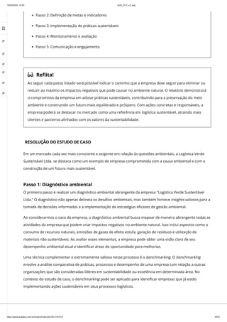 10/03/2024, 15:02 clldd_23.2_u2_esg
https://www.avaeduc.com.br/mod/url/view.php?id=1101573 43/51
Passo 2: Definição de metas e indicadores
Passo 3: Implementação de práticas sustentáveis
Passo 4: Monitoramento e avaliação
Passo 5: Comunicação e engajamento
 Reflita!
Ao seguir cada passo listado será possível indicar o caminho que a empresa deve seguir para eliminar ou
reduzir ao máximo os impactos negativos que pode causar no ambiente natural. O relatório demonstrará
o compromisso da empresa em adotar práticas sustentáveis, contribuindo para a preservação do meio
ambiente e construindo um futuro mais equilibrado e próspero. Com ações concretas e responsáveis, a
empresa poderá se destacar no mercado como uma referência em logística sustentável, atraindo mais
clientes e parceiros alinhados com os valores da sustentabilidade.
RESOLUÇÃO DO ESTUDO DE CASO
Em um mercado cada vez mais consciente e exigente em relação às questões ambientais, a Logística Verde
Sustentável Ltda. se destaca como um exemplo de empresa comprometida com a causa ambiental e com a
construção de um futuro mais sustentável.
Passo 1: Diagnóstico ambiental
O primeiro passo é realizar um diagnóstico ambiental abrangente da empresa "Logística Verde Sustentável
Ltda." O diagnóstico não apenas delineia os desafios ambientais, mas também fornece insights valiosos para a
tomada de decisões informadas e a implementação de estratégias eficazes de gestão ambiental.
Ao considerarmos o caso da empresa, o diagnóstico ambiental busca mapear de maneira abrangente todas as
atividades da empresa que podem criar impactos negativos no ambiente natural. Isso inclui aspectos como o
consumo de recursos naturais, emissões de gases de efeito estufa, geração de resíduos e utilização de
materiais não sustentáveis. Ao avaliar esses elementos, a empresa pode obter uma visão clara de seu
desempenho ambiental atual e identificar áreas de oportunidade para melhorias.
Uma técnica complementar e extremamente valiosa nesse processo é o benchmarking. O benchmarking
envolve a análise comparativa de práticas, processos e desempenho de uma empresa com relação a outras
organizações que são consideradas líderes em sustentabilidade ou excelência em determinada área. No
contexto do estudo de caso, o benchmarking pode ser aplicado para identificar empresas que já estão
implementando ações sustentáveis em seus processos logísticos.

 
