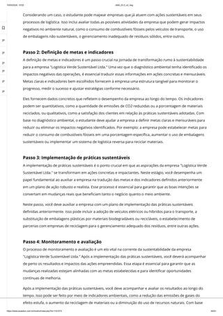 10/03/2024, 15:02 clldd_23.2_u2_esg
https://www.avaeduc.com.br/mod/url/view.php?id=1101573 44/51
Considerando um caso, o estudante pode mapear empresas que já atuem com ações sustentáveis em seus
processos de logística. Isso inclui avaliar todas as possíveis atividades da empresa que podem gerar impactos
negativos no ambiente natural, como o consumo de combustíveis fósseis pelos veículos de transporte, o uso
de embalagens não sustentáveis, o gerenciamento inadequado de resíduos sólidos, entre outros.
Passo 2: Definição de metas e indicadores
A definição de metas e indicadores é um passo crucial na jornada de transformação rumo à sustentabilidade
para a empresa "Logística Verde Sustentável Ltda." Uma vez que o diagnóstico ambiental tenha identificado os
impactos negativos das operações, é essencial traduzir essas informações em ações concretas e mensuráveis.
Metas claras e indicadores bem escolhidos fornecem à empresa uma estrutura tangível para monitorar o
progresso, medir o sucesso e ajustar estratégias conforme necessário.
Eles fornecem dados concretos que refletem o desempenho da empresa ao longo do tempo. Os indicadores
podem ser quantitativos, como a quantidade de emissões de CO2 reduzidas ou a porcentagem de materiais
reciclados, ou qualitativos, como a satisfação dos clientes em relação às práticas sustentáveis adotadas. Com
base no diagnóstico ambiental, o estudante deve ajudar a empresa a definir metas claras e mensuráveis para
reduzir ou eliminar os impactos negativos identificados. Por exemplo: a empresa pode estabelecer metas para
reduzir o consumo de combustíveis fósseis em uma porcentagem específica, aumentar o uso de embalagens
sustentáveis ou implementar um sistema de logística reversa para reciclar materiais.
Passo 3: Implementação de práticas sustentáveis
A implementação de práticas sustentáveis é o ponto crucial em que as aspirações da empresa "Logística Verde
Sustentável Ltda." se transformam em ações concretas e impactantes. Neste estágio, você desempenha um
papel fundamental ao auxiliar a empresa na tradução das metas e dos indicadores definidos anteriormente
em um plano de ação robusto e realista. Esse processo é essencial para garantir que as boas intenções se
convertam em mudanças reais que beneficiam tanto o negócio quanto o meio ambiente.
Neste passo, você deve auxiliar a empresa com um plano de implementação das práticas sustentáveis
definidas anteriormente. Isso pode incluir a adoção de veículos elétricos ou híbridos para o transporte, a
substituição de embalagens plásticas por materiais biodegradáveis ou recicláveis, o estabelecimento de
parcerias com empresas de reciclagem para o gerenciamento adequado dos resíduos, entre outras ações.
Passo 4: Monitoramento e avaliação
O processo de monitoramento e avaliação é um elo vital na corrente da sustentabilidade da empresa
"Logística Verde Sustentável Ltda." Após a implementação das práticas sustentáveis, você deverá acompanhar
de perto os resultados e impactos das ações empreendidas. Essa etapa é essencial para garantir que as
mudanças realizadas estejam alinhadas com as metas estabelecidas e para identificar oportunidades
contínuas de melhoria.
Após a implementação das práticas sustentáveis, você deve acompanhar e avaliar os resultados ao longo do
tempo. Isso pode ser feito por meio de indicadores ambientais, como a redução das emissões de gases do
efeito estufa, o aumento da reciclagem de materiais ou a diminuição do uso de recursos naturais. Com base

 