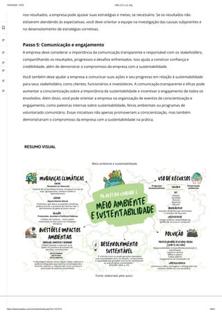 10/03/2024, 15:02 clldd_23.2_u2_esg
https://www.avaeduc.com.br/mod/url/view.php?id=1101573 45/51
nos resultados, a empresa pode ajustar suas estratégias e metas, se necessário. Se os resultados não
estiverem atendendo às expectativas, você deve orientar a equipe na investigação das causas subjacentes e
no desenvolvimento de estratégias corretivas.
Passo 5: Comunicação e engajamento
A empresa deve considerar a importância da comunicação transparente e responsável com os stakeholders,
compartilhando os resultados, progressos e desafios enfrentados. Isso ajuda a construir confiança e
credibilidade, além de demonstrar o compromisso da empresa com a sustentabilidade.
Você também deve ajudar a empresa a comunicar suas ações e seu progresso em relação à sustentabilidade
para seus stakeholders, como clientes, funcionários e investidores. A comunicação transparente e eficaz pode
aumentar a conscientização sobre a importância da sustentabilidade e incentivar o engajamento de todos os
envolvidos. Além disso, você pode orientar a empresa na organização de eventos de conscientização e
engajamento, como palestras internas sobre sustentabilidade, feiras ambientais ou programas de
voluntariado comunitário. Essas iniciativas não apenas promoveriam a conscientização, mas também
demonstrariam o compromisso da empresa com a sustentabilidade na prática.
RESUMO VISUAL
Meio ambiente e sustentabilidade
Fonte: elaborado pelo autor.

 