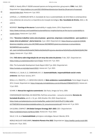 10/03/2024, 15:02 clldd_23.2_u2_esg
https://www.avaeduc.com.br/mod/url/view.php?id=1101573 48/51
KREBS, K. Nearly 30% of 138,000 assessed species are facing extinction, group warns. CNN, 4 set. 2021.
Disponível em: https://edition.cnn.com/2021/09/04/world/extinction-faced-by-28-percent-of-assessed-
species/index.html. Acesso em: 3 jul. 2023.
LEHFELD, L. S.; RODRIGUES NETO, A. Sociedade de risco e sustentabilidade: de Ulrich Beck à contemporânea
crise ambiental, de consumo e a importância da inovação tecnológica. Rev. Faculdade de Direito, 2022, v. 46:
e69573.
MCKINSEY. Starting at the source: Sustainability in supply chains. 2016. Disponível em:
https://www.mckinsey.com/capabilities/sustainability/our-insights/starting-at-the-source-sustainability-in-
supply-chains. Acesso em: 5 jul. 2023.
ONU. "Devemos trabalhar como uma só pessoa – governos, empresas e consumidores – para quebrar o
nosso vício em plásticos", alerta Guterres. 2 jun. 2023. Disponível em: https://brasil.un.org/pt-br/234540-
devemos-trabalhar-como-uma-s%C3%B3-pessoa-%E2%80%93-governos-empresas-e-consumidores-
%E2%80%93-para-quebrar-
o#:~:text=Um%20novo%20relat%C3%B3rio%20do%20Programa,abandonar%20o%20uso%20de%20pl%C3%A
1sticos. Acesso em: 12 jul. 2023.
ONU. FAO alerta sobre degradação de um terço dos solos do planeta. 9 dez. 2021. Disponível em:
https://news.un.org/pt/story/2021/12/1773222. Acesso em: 7 jul. 2023.
ONU. The Sustainable Development Goals Report 2022.7 jul. 2022. Disponível em:
https://unstats.un.org/sdgs/report/2022/. Acesso em: 7 jul. 2023.
PEREIRA, A. C.; SILVA, G. Z.; CARBONARI, M. E. E. Sustentabilidade, responsabilidade social e meio
ambiente. São Paulo: Saraiva, 2017.
ROSA, A. H.; FRACETO, L. F.; MOSCHINI-CARLOS, V. Meio ambiente e sustentabilidade. Porto Alegre: Grupo A,
2012. E-book. Disponível em: https://integrada.minhabiblioteca.com.br/#/books/9788540701977/. Acesso em:
12 jul. 2023.
SCHARF, R. Manual de negócios sustentáveis. São Paulo, Amigos da Terra, 2004.
CONFEDERAÇÃO NACIONAL DA INDÚSTRIA. Perfil do consumidor – consumo consciente. Retratos da
Sociedade Brasileira, ano 9, n. 52, jan. 2020, Brasília: CNI, 2020. Disponível em:
https://static.portaldaindustria.com.br/media/filer_public/c3/e7/c3e7e7fa-0712-48e2-afd4-
cb779df25853/retratosdasociedadebrasileira_52_consumoconsciente.pdf. Acesso em: 9 jul. 2023.
UN GLOBAL COMPACT. UN Global Compact Strategy 2021–2023. 2021. Disponível em:
https://unglobalcompact.org/library/5869. Acesso em: 10 jul. 2023.
VALLE, S. W. et al. Sustentabilidade: princípios e estratégias. Barueri: Manole, 2018.
WORLD WILDLIFE FUND (WWF). Relatório Planeta Vivo 2022. Disponível em: https://wwflpr.panda.org/pt-BR/.
Acesso em: 10 jul. 2023.

 