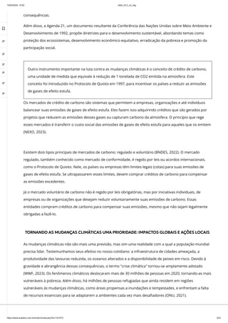 10/03/2024, 15:02 clldd_23.2_u2_esg
https://www.avaeduc.com.br/mod/url/view.php?id=1101573 5/51
consequências.
Além disso, a Agenda 21, um documento resultante da Conferência das Nações Unidas sobre Meio Ambiente e
Desenvolvimento de 1992, propõe diretrizes para o desenvolvimento sustentável, abordando temas como
proteção dos ecossistemas, desenvolvimento econômico equitativo, erradicação da pobreza e promoção da
participação social.
Existem dois tipos principais de mercados de carbono: regulado e voluntário (BNDES, 2022). O mercado
regulado, também conhecido como mercado de conformidade, é regido por leis ou acordos internacionais,
como o Protocolo de Quioto. Nele, os países ou empresas têm limites legais (cotas) para suas emissões de
gases de efeito estufa. Se ultrapassarem esses limites, devem comprar créditos de carbono para compensar
as emissões excedentes.
Já o mercado voluntário de carbono não é regido por leis obrigatórias, mas por iniciativas individuais, de
empresas ou de organizações que desejam reduzir voluntariamente suas emissões de carbono. Essas
entidades compram créditos de carbono para compensar suas emissões, mesmo que não sejam legalmente
obrigadas a fazê-lo.
TORNANDO AS MUDANÇAS CLIMÁTICAS UMA PRIORIDADE: IMPACTOS GLOBAIS E AÇÕES LOCAIS
As mudanças climáticas não são mais uma previsão, mas sim uma realidade com a qual a população mundial
precisa lidar. Testemunhamos seus efeitos no nosso cotidiano: a infraestrutura de cidades ameaçada, a
produtividade das lavouras reduzida, os oceanos alterados e a disponibilidade de peixes em risco. Devido à
gravidade e abrangência dessas consequências, o termo "crise climática" tornou-se amplamente adotado
(WWF, 2023). Os fenômenos climáticos deslocaram mais de 30 milhões de pessoas em 2020, tornando-as mais
vulneráveis à pobreza. Além disso, há milhões de pessoas refugiadas que ainda residem em regiões
vulneráveis às mudanças climáticas, como áreas propensas a inundações e tempestades, e enfrentam a falta
de recursos essenciais para se adaptarem a ambientes cada vez mais desafiadores (ONU, 2021).
Outro instrumento importante na luta contra as mudanças climáticas é o conceito de crédito de carbono,
uma unidade de medida que equivale à redução de 1 tonelada de CO2 emitida na atmosfera. Este
conceito foi introduzido no Protocolo de Quioto em 1997, para incentivar os países a reduzir as emissões
de gases de efeito estufa.
Os mercados de crédito de carbono são sistemas que permitem a empresas, organizações e até indivíduos
balancear suas emissões de gases de efeito estufa. Eles fazem isso adquirindo créditos que são gerados por
projetos que reduzem as emissões desses gases ou capturam carbono da atmosfera. O princípio que rege
esses mercados é transferir o custo social das emissões de gases de efeito estufa para aqueles que os emitem
(NEXO, 2023).

 