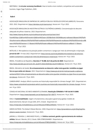 10/03/2024, 15:02 clldd_23.2_u2_esg
https://www.avaeduc.com.br/mod/url/view.php?id=1101573 50/51
WEETMAN, C. A circular economy handbook: How to build a more resilient, competitive and sustainable
business. Kogan Page Publishers, 2020.
Aula 4
ASSOCIAÇÃO BRASILEIRA DE EMPRESAS DE LIMPEZA PÚBLICA E RESÍDUOS ESPECIAIS (ABRELPE). Panorama
2022. 2022. Disponível em: https://abrelpe.org.br/panorama/. Acesso em: 19 jul. 2023.
ASSOCIAÇÃO BRASILEIRA DA INDÚSTRIA ELÉTRICA E ELETRÔNICA (ABINEE). Conscientização do descarte
adequado de pilhas e baterias. 2023. Disponível em:
http://www.clipping.abinee.org.br/publique/cgi/cgilua.exe/sys/start.htm?
from%5Fday=22&from%5Fmonth=02&from%5Fyear=2020&infoid=350346&query=advsearch&search%5Fby%
5Fauthorname=all&search%5Fby%5Ffield=tax&search%5Fby%5Fkeywords=any&search%5Fby%5Fpriority=all&
search%5Fby%5Fsection=111&search%5Fby%5Fstate=all&search%5Ftext%5Foptions=all&sid=111&text=.
Acesso em: 19 jul. 2023.
BOTELHO, V. Microplásticos da poluição podem contaminar o sangue por meio da alimentação e respiração.
Jornal da USP, 19 maio 2022. Disponível em: https://jornal.usp.br/atualidades/microplasticos-da-poluicao-
podem-contaminar-o-sangue-por-meio-da-alimentacao-e-respiracao/. Acesso em: 19 jul. 2023.
BRASIL. Presidência da República. Decreto nº 10.388, de 5 de junho de 2020. Disponível em:
http://www.planalto.gov.br/ccivil_03/_ato2019-2022/2020/decreto/D10388.htm. Acesso em: 18 jul. 2023.
BRASIL. Ministério da Saúde. Do armazenamento ao descarte: saiba como guardar remédios ou jogar
fora os que estão em desuso. 2022. Disponível em: https://www.gov.br/pt-br/noticias/saude-e-vigilancia-
sanitaria/2022/12/do-armazenamento-ao-descarte-saiba-como-guardar-remedios-ou-jogar-fora-os-que-estao-
em-desuso. Acesso em: 19 jul. 2023.
CARBON BRIEF. Analysis: Which countries are historically responsible for climate change?. 2021. Disponível em:
https://www.carbonbrief.org/analysis-which-countries-are-historically-responsible-for-climate-change/. Acesso
em: 19 jul. 2023.
CONSELHO NACIONAL DO MEIO AMBIENTE (CONAMA). Resolução CONAMA nº 401 de 04/11/2008.
Disponível em: https://www.legisweb.com.br/legislacao/?id=108777. Acesso em: 19 jul. 2023.
DIAS, R. Sustentabilidade: origem e fundamentos; educação e governança global; modelo de
desenvolvimento. Barueri: Grupo GEN, 2015. E-book. Disponível em:
https://integrada.minhabiblioteca.com.br/#/books/9788522499205/. Acesso em: 12 jul. 2023.
GREEN ELETRON. The Global E-Waste Monitor. 2020. Disponível em: https://greeneletron.org.br/blog/tag/the-
global-e-waste-monitor/. Acesso em: 19 jul. 2023.
JARDIM, A.; YOSHIDA, C.; MACHADO FILHO, J. V. Política nacional, gestão e gerenciamento de resíduos
sólidos. Barueri: Manole, 2012. E-book. ISBN 9788520444801. Disponível em:
https://integrada.minhabiblioteca.com.br/#/books/9788520444801/. Acesso em: 18 jul. 2023.

 