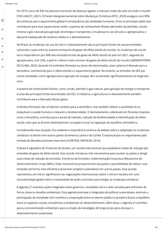10/03/2024, 15:02 clldd_23.2_u2_esg
https://www.avaeduc.com.br/mod/url/view.php?id=1101573 6/51
Em 2019, cerca de 356 mil pessoas morreram de doenças ligadas a intensas ondas de calor em todo o mundo
(THE LANCET, 2021). O Painel Intergovernamental sobre Mudanças Climáticas (IPCC, 2023) assegura com 90%
de confiança que o aquecimento global é consequência das atividades humanas. Entre as principais ações que
contribuem para esse aquecimento estão: a queima de combustíveis fósseis (derivados do petróleo, carvão
mineral e gás natural) para geração de energia e transportes; a mudança no uso do solo; a agropecuária; o
descarte inadequado de resíduos sólidos e o desmatamento.
No Brasil, as mudanças do uso do solo e o desmatamento são as principais fontes de nossas emissões,
colocando o país entre os maiores emissores de gases de efeito estufa do mundo. As mudanças de uso da
terra responderam por 49% das emissões brutas de gases de efeito estufa do país em 2021, seguidas da
agropecuária, com 25%, o país é o sétimo maior emissor de gases de efeito estufa do mundo (OBSERVATÓRIO
DO CLIMA, 2023). Quando há incêndios florestais ou áreas são desmatadas, esse carbono é liberado para a
atmosfera, contribuindo para o efeito estufa e o aquecimento global. No entanto, as emissões de GEE por
outras atividades, como agropecuária e geração de energia, têm aumentado significativamente ao longo dos
anos.
A queima de combustíveis fósseis, como carvão, petróleo e gás natural, para geração de energia e transporte,
é uma das principais fontes de emissões de CO2. A indústria, a agricultura e o desmatamento também
contribuem para a liberação desses gases.
Incêndios florestais não só liberam carbono para a atmosfera, mas também afetam a qualidade do ar,
prejudicam a saúde humana e reduzem a biodiversidade. O desmatamento, sobretudo em florestas tropicais
como a Amazônia, contribui para a perda de habitats, redução da biodiversidade e intensificação do efeito
estufa, visto que as árvores desempenham um papel crucial na regulação do equilíbrio atmosférico.
Considerando essa situação, fica evidente a importância contínua do debate sobre a adaptação às mudanças
climáticas no Brasil e em outros países da América Latina e do Caribe. É essencial que os responsáveis pela
tomada de decisões priorizem esse tema (CORTESE; NATALINI, 2014).
O Brasil é signatário do Protocolo de Quioto, um acordo internacional que estabelece metas de redução das
emissões de gases de efeito estufa. Este acordo introduziu três mecanismos para auxiliar os países a atingir
suas metas de redução de emissões: Comércio de Emissões, Implementação Conjunta e Mecanismo de
Desenvolvimento Limpo (MDL). Estes mecanismos proporcionam aos países a possibilidade de reduzir suas
emissões de forma mais eficiente e promover projetos sustentáveis em outros países. Esse acordo
representou um marco significativo nas negociações internacionais sobre o clima e resultou em uma
conscientização global sobre a necessidade de ações concretas para mitigar as mudanças climáticas.
A Agenda 21 incentiva ações integradas entre governos, sociedade civil e o setor privado para enfrentar de
forma coesa os desafios ambientais. Essa agenda promove a integração de políticas sustentáveis, estimula a
participação da sociedade civil, incentiva a cooperação entre os setores público e privado e busca o equilíbrio
entre os aspectos sociais, econômicos e ambientais do desenvolvimento. Além disso, a Agenda 21 contribui
para a conscientização ambiental e para a criação de estratégias de longo prazo para alcançar o
desenvolvimento sustentável.

 