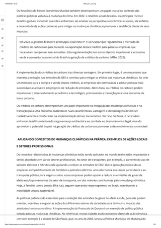 10/03/2024, 15:02 clldd_23.2_u2_esg
https://www.avaeduc.com.br/mod/url/view.php?id=1101573 7/51
A implementação dos créditos de carbono traz diversas vantagens. Em primeiro lugar, é um mecanismo que
incentiva a redução das emissões de GEE e contribui para mitigar os efeitos das mudanças climáticas. Ao criar
um mercado para a compra e venda desses créditos, as empresas são estimuladas a adotar práticas mais
sustentáveis e a investir em projetos de redução de emissões. Além disso, os créditos de carbono podem
impulsionar o desenvolvimento econômico e tecnológico, promovendo a transição para uma economia de
baixo carbono.
Os créditos de carbono desempenham um papel importante na mitigação das mudanças climáticas e na
transição para uma economia sustentável. Suas características, vantagens e desvantagens devem ser
cuidadosamente consideradas na implementação desses mecanismos. No caso do Brasil, é necessário
enfrentar desafios relacionados à governança ambiental e ao combate ao desmatamento ilegal, visando
aproveitar o potencial do país na geração de créditos de carbono e promover o desenvolvimento sustentável.
APLICANDO CONCEITOS DE MUDANÇAS CLIMÁTICAS NA PRÁTICA: EXEMPLOS DE AÇÕES LOCAIS
E SETORES PROFISSIONAIS
Os conceitos relacionados às mudanças climáticas estão sendo aplicados no mundo real e estão impactando e
sendo abordados em vários setores profissionais. No setor de transportes, por exemplo, o aumento do uso de
veículos elétricos e híbridos está ajudando a reduzir as emissões de CO2. Outra aplicação prática são as
empresas compartilhamento de bicicletas e patinetes elétricos, uma alternativa aos carros particulares e ao
transporte público para viagens curtas, essas empresas podem ajudar a reduzir as emissões de gases de
efeito estufa provenientes do setor de transporte, um dos maiores contribuintes para a mudança climática.
Hoje, a Tembici com o projeto Bike Itaú, seguem operando nesse segmento no Brasil, incentivando a
mobilidade urbana sustentável.
As políticas públicas são essenciais para a redução das emissões de gases de efeito estufa, pois elas podem
orientar, incentivar e regular as ações dos diferentes setores da sociedade para diminuir o impacto das
atividades humanas no clima. A implementação do Protocolo de Quioto é um exemplo de política pública
voltada para as mudanças climáticas. No nível local, muitas cidades estão adotando planos de ação climática.
Um bom exemplo é a cidade de São Paulo, que, no ano de 2009, lançou a Política Municipal de Mudança do
Os Relatórios do Fórum Econômico Mundial também desempenham um papel crucial no contexto das
políticas públicas voltadas à mudança do clima. Em 2022, o relatório anual destacou os principais riscos e
desafios globais, incluindo questões ambientais. Ao analisar as perspectivas econômicas e sociais, ele enfatiza
a necessidade de ações concretas para mitigar as mudanças climáticas e promover a resiliência diante de seus
impactos.
Em 2022, o governo brasileiro promulgou o Decreto nº 11.075/2022 que regulamenta o mercado de
créditos de carbono no país, focando na exportação desses créditos para países e empresas que
necessitam compensar suas emissões. Esta regulamentação tem como objetivo impulsionar a economia
verde e aproveitar o potencial do Brasil na geração de créditos de carbono (MMA, 2022).

 