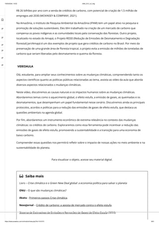 10/03/2024, 15:02 clldd_23.2_u2_esg
https://www.avaeduc.com.br/mod/url/view.php?id=1101573 9/51
R$ 26 bilhões por ano com a venda de créditos de carbono, com potencial de criação de 1,5 milhão de
empregos até 2030 (MCKINSEY & COMPANY, 2021).
Na Amazônia, o Instituto de Pesquisa Ambiental da Amazônia (IPAM) tem um papel ativo na pesquisa e
promoção de soluções sustentáveis. Eles têm trabalhado na criação de um mercado de carbono que
compensa os povos indígenas e as comunidades locais pela conservação das florestas. Outro projeto,
localizado no estado do Amapá, o Projeto REDD (Redução de Emissões de Desmatamento e Degradação
florestal) Jari/Amapá é um dos exemplos de projeto que gera créditos de carbono no Brasil. Por meio da
preservação de uma grande área de floresta tropical, o projeto evita a emissão de milhões de toneladas de
carbono que seriam liberadas pelo desmatamento e queima da floresta.
VIDEOAULA
Olá, estudante, para ampliar seus conhecimentos sobre as mudanças climáticas, compreendendo tanto os
aspectos científicos quanto as políticas públicas relacionadas ao tema, assista ao vídeo da aula que aborda
diversos aspectos relacionados s mudanças climáticas.
Neste vídeo, discutiremos as causas naturais e os impactos humanos sobre as mudanças climáticas.
Abordaremos temas como o aquecimento global, o efeito estufa, a emissão de gases, as queimadas e os
desmatamentos, que desempenham um papel fundamental nesse cenário. Discutiremos ainda os principais
protocolos, acordos e políticas para a redução das emissões de gases de efeito estufa, que destaca as
questões ambientais na agenda global.
Por fim, abordaremos um instrumento econômico de extrema relevância no contexto das mudanças
climáticas: os créditos de carbono. Exploraremos como essa ferramenta pode incentivar a redução das
emissões de gases de efeito estufa, promovendo a sustentabilidade e a transição para uma economia de
baixo carbono.
Compreender essas questões nos permitirá refletir sobre o impacto de nossas ações no meio ambiente e na
sustentabilidade do planeta.
 Saiba mais
Livro – Crise climática e o Green New Deal global: a economia política para salvar o planeta
ONU – O que são mudanças climáticas?
Akatu - Primeiros passos Crise climática.
NexoJornal – Crédito de carbono: a aposta de mercado contra o efeito estufa.
Sistema de Estimativas de Emissões e Remoções de Gases de Efeito Estufa (SEEG)
Para visualizar o objeto, acesse seu material digital.

 