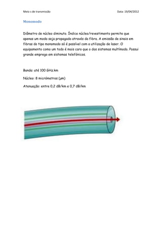 Meio s de transmissão                                         Data: 19/04/2012


Monomodo


Diâmetro de núcleo diminuto. Índice núcleo/revestimento permite que
apenas um modo seja propagado através da fibra. A emissão de sinais em
fibras do tipo monomodo só é possível com a utilização de laser. O
equipamento como um todo é mais caro que o dos sistemas multímodo. Possui
grande emprego em sistemas telefónicos.



Banda: até 100 GHz.km

Núcleo: 8 micrómetros (µm)

Atenuação: entre 0,2 dB/km e 0,7 dB/km
 